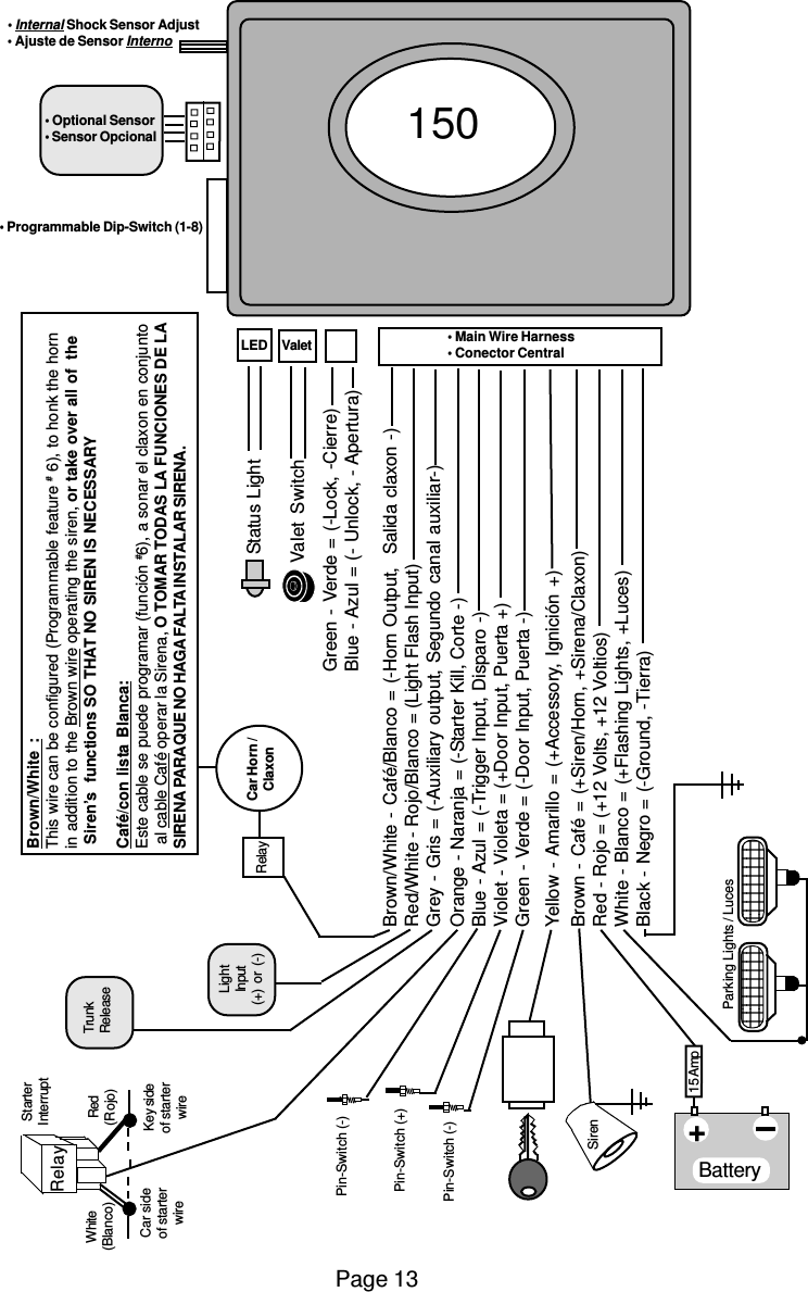 Page 13Brown/White :This wire can be configured (Programmable feature # 6), to honk the hornin addition to the Brown wire operating the siren, or take over all of  the Siren’s  functions SO THAT NO SIREN IS NECESSARYCafé/con lista Blanca:Este cable se puede programar (función #6), a sonar el claxon en conjunto al cable Café operar la Sirena, O TOMAR TODAS LA FUNCIONES DE LASIRENA PARAQUE NO HAGA FALTA INSTALAR SIRENA.Brown/White - Café/Blanco = (-Horn Output,  Salida claxon -)Red/White - Rojo/Blanco = (Light Flash Input)Grey - Gris = (-Auxiliary output, Segundo canal auxiliar-)Orange - Naranja = (-Starter Kill, Corte -)Blue - Azul = (-Trigger Input, Disparo -)Violet - Violeta = (+Door Input, Puerta +)Green - Verde = (-Door Input, Puerta -)Yellow - Amarillo = (+Accessory, Ignición +)Brown - Café = (+Siren/Horn, +Sirena/Claxon)Red - Rojo = (+12 Volts, +12 Voltios)White - Blanco = (+Flashing Lights, +Luces)Black - Negro = (-Ground, -Tierra)Green - Verde = (-Lock, -Cierre)Blue - Azul = (- Unlock, - Apertura)Siren   Pin-Switch (-)   Pin-Switch (-)Battery   Pin-Switch (+)15 Amp+      Parking Lights / LucesRelayTrunkReleaseRelay Car Horn /ClaxonValet SwitchStatus LightLightInput(+) or (-)Key sideof starterwireCar sideof starterwireStarterInterruptRed(Rojo)White(Blanco)• Internal Shock Sensor Adjust• Ajuste de Sensor Interno• Optional Sensor• Sensor Opcional• Programmable Dip-Switch (1-8)LED • Main Wire Harness• Conector CentralValet150