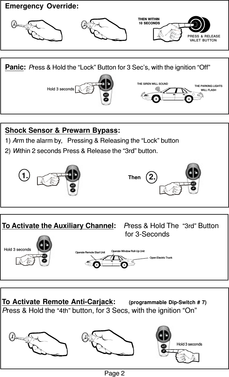 Emergency Override:Panic:Press &amp; Hold the “Lock” Button for 3 Sec’s, with the ignition “Off”Shock Sensor &amp; Prewarn Bypass:1) Arm the alarm by,   Pressing &amp; Releasing the “Lock” button2) Within 2 seconds Press &amp; Release the “3rd” button.To Activate the Auxiliary Channel:    Press &amp; Hold The  “3rd” Button                                                               for 3-SecondsTo Activate Remote Anti-Carjack:       (programmable Dip-Switch # 7)Press &amp; Hold the “4th” button, for 3 Secs, with the ignition “On”Page 2 Hold 3 secondsOpen Electric TrunkOperate Window Roll-Up UnitOperate Remote Start Unit   THEN WITHIN   10 SECONDS PRESS &amp; RELEASEVALET BUTTONTHE SIREN WILL SOUND THE PARKING LIGHTSWILL FLASH Hold 3 secondsThen 2.1. Hold 3 seconds