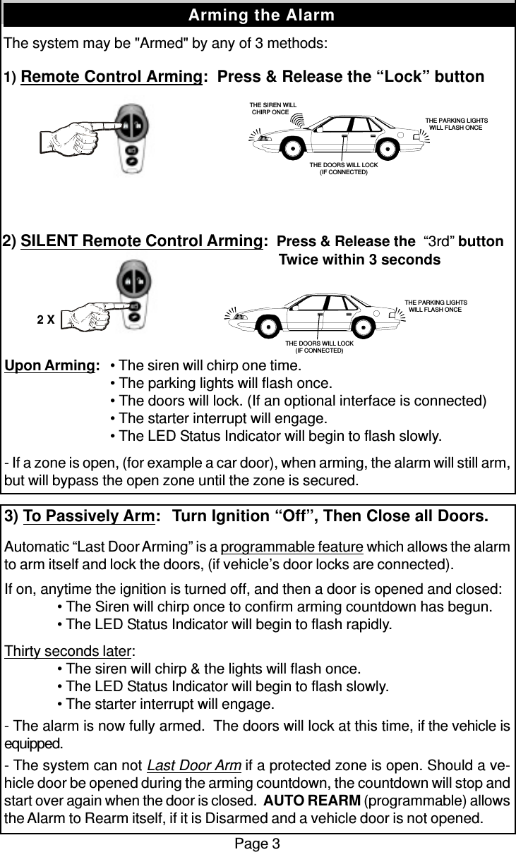 The system may be &quot;Armed&quot; by any of 3 methods:1) Remote Control Arming:  Press &amp; Release the “Lock” buttonPage 3Arming the Alarm2) SILENT Remote Control Arming:  Press &amp; Release the  “3rd” button   Twice within 3 secondsUpon Arming:• The siren will chirp one time.• The parking lights will flash once.• The doors will lock. (If an optional interface is connected)• The starter interrupt will engage.• The LED Status Indicator will begin to flash slowly.- If a zone is open, (for example a car door), when arming, the alarm will still arm,but will bypass the open zone until the zone is secured.3) To Passively Arm:  Turn Ignition “Off”, Then Close all Doors.Automatic “Last Door Arming” is a programmable feature which allows the alarmto arm itself and lock the doors, (if vehicle’s door locks are connected).If on, anytime the ignition is turned off, and then a door is opened and closed:• The Siren will chirp once to confirm arming countdown has begun.• The LED Status Indicator will begin to flash rapidly.Thirty seconds later:• The siren will chirp &amp; the lights will flash once.• The LED Status Indicator will begin to flash slowly.• The starter interrupt will engage.- The alarm is now fully armed.  The doors will lock at this time, if the vehicle isequipped.- The system can not Last Door Arm if a protected zone is open. Should a ve-hicle door be opened during the arming countdown, the countdown will stop andstart over again when the door is closed.  AUTO REARM (programmable) allowsthe Alarm to Rearm itself, if it is Disarmed and a vehicle door is not opened.   THE SIREN WILLCHIRP ONCE THE PARKING LIGHTSWILL FLASH ONCETHE DOORS WILL LOCK(IF CONNECTED) THE PARKING LIGHTSWILL FLASH ONCETHE DOORS WILL LOCK(IF CONNECTED)2 X