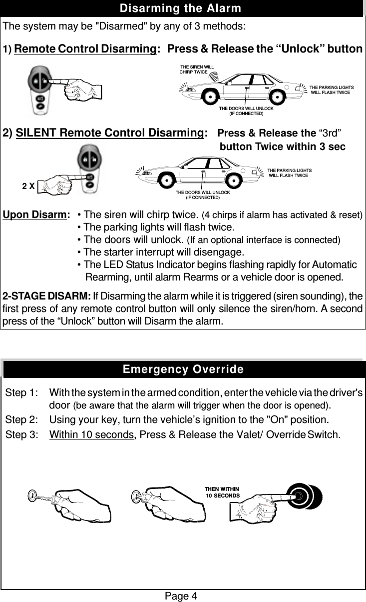 The system may be &quot;Disarmed&quot; by any of 3 methods:1) Remote Control Disarming:   Press &amp; Release the “Unlock” button2) SILENT Remote Control Disarming:   Press &amp; Release the “3rd”          button Twice within 3 secUpon Disarm:• The siren will chirp twice. (4 chirps if alarm has activated &amp; reset)• The parking lights will flash twice.• The doors will unlock. (If an optional interface is connected)• The starter interrupt will disengage.• The LED Status Indicator begins flashing rapidly for Automatic   Rearming, until alarm Rearms or a vehicle door is opened.2-STAGE DISARM: If Disarming the alarm while it is triggered (siren sounding), thefirst press of any remote control button will only silence the siren/horn. A secondpress of the “Unlock” button will Disarm the alarm. Step 1: With the system in the armed condition, enter the vehicle via the driver&apos;sdoor (be aware that the alarm will trigger when the door is opened). Step 2: Using your key, turn the vehicle’s ignition to the &quot;On&quot; position. Step 3: Within 10 seconds, Press &amp; Release the Valet/  Override Switch.Page 4Disarming the AlarmEmergency Override   THE SIREN WILLCHIRP TWICE THE PARKING LIGHTSWILL FLASH TWICETHE DOORS WILL UNLOCK(IF CONNECTED) THE PARKING LIGHTSWILL FLASH TWICETHE DOORS WILL UNLOCK(IF CONNECTED)2 X   THEN WITHIN   10 SECONDS