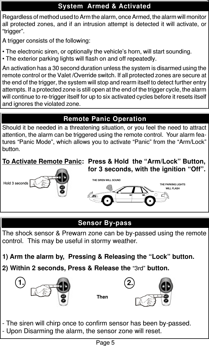 Regardless of method used to Arm the alarm, once Armed, the alarm will monitorall protected zones, and if an intrusion attempt is detected it will activate, or“trigger”.A trigger consists of the following:• The electronic siren, or optionally the vehicle’s horn, will start sounding.• The exterior parking lights will flash on and off repeatedly.An activation has a 30 second duration unless the system is disarmed using theremote control or the Valet /Override switch. If all protected zones are secure atthe end of the trigger, the system will stop and rearm itself to detect further entryattempts. If a protected zone is still open at the end of the trigger cycle, the alarmwill continue to re-trigger itself for up to six activated cycles before it resets itselfand ignores the violated zone.Should it be needed in a threatening situation, or you feel the need to attractattention, the alarm can be triggered using the remote control.  Your alarm fea-tures “Panic Mode”, which allows you to activate “Panic” from the “Arm/Lock”button.To Activate Remote Panic:Press &amp; Hold  the “Arm/Lock” Button,for 3 seconds, with the ignition “Off”.The shock sensor &amp; Prewarn zone can be by-passed using the remotecontrol.  This may be useful in stormy weather.1) Arm the alarm by,  Pressing &amp; Releasing the “Lock” button.2) Within 2 seconds, Press &amp; Release the “3rd” button.- The siren will chirp once to confirm sensor has been by-passed.- Upon Disarming the alarm, the sensor zone will reset.Sensor By-passSystem  Armed &amp; ActivatedRemote Panic OperationPage 5THE SIREN WILL SOUNDTHE PARKING LIGHTSWILL FLASH Hold 3 secondsThen1. 2.