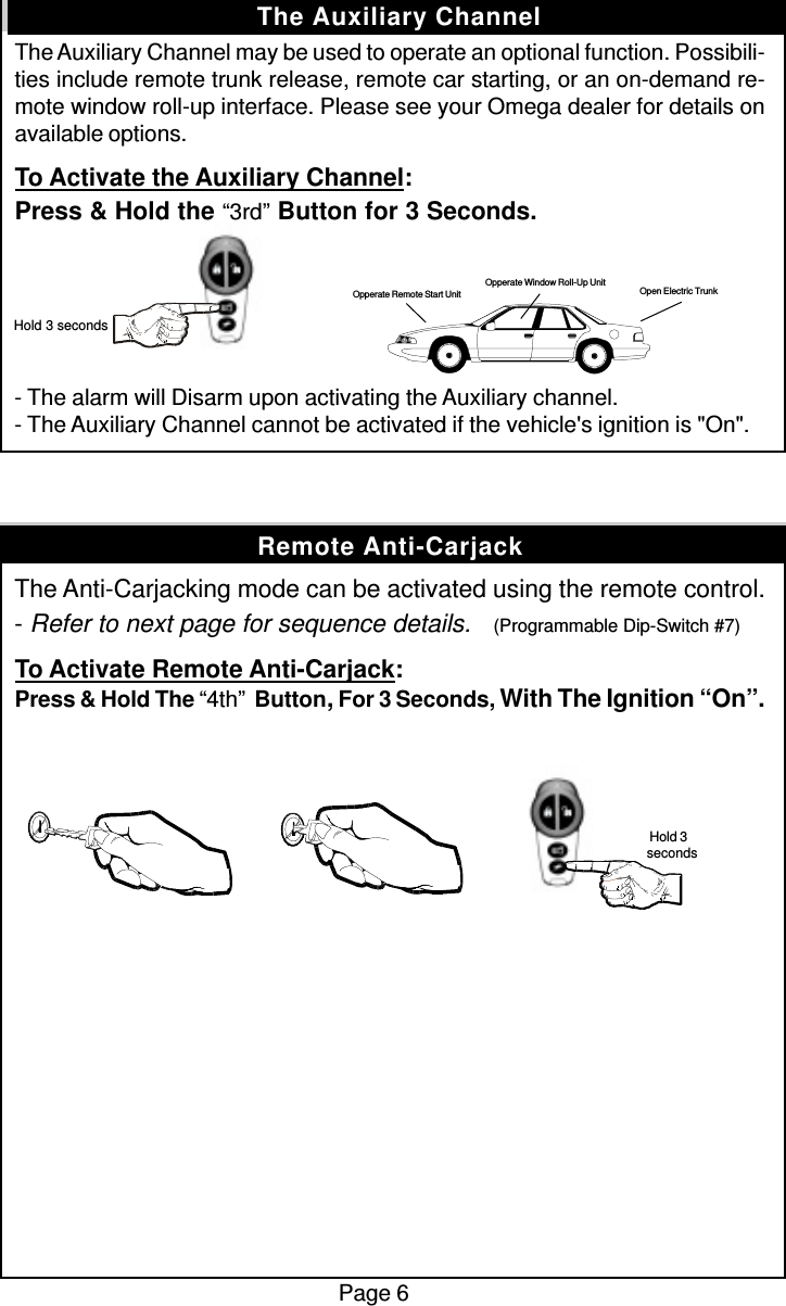 The Auxiliary Channel may be used to operate an optional function. Possibili-ties include remote trunk release, remote car starting, or an on-demand re-mote window roll-up interface. Please see your Omega dealer for details onavailable options.To Activate the Auxiliary Channel:Press &amp; Hold the “3rd” Button for 3 Seconds.- The alarm will Disarm upon activating the Auxiliary channel.- The Auxiliary Channel cannot be activated if the vehicle&apos;s ignition is &quot;On&quot;.The Anti-Carjacking mode can be activated using the remote control.- Refer to next page for sequence details.    (Programmable Dip-Switch #7)To Activate Remote Anti-Carjack:Press &amp; Hold The “4th”  Button, For 3 Seconds, With The Ignition “On”.Page 6The Auxiliary Channel Hold 3 secondsOpen Electric TrunkOpperate Window Roll-Up UnitOpperate Remote Start UnitRemote Anti-Carjack Hold 3seconds