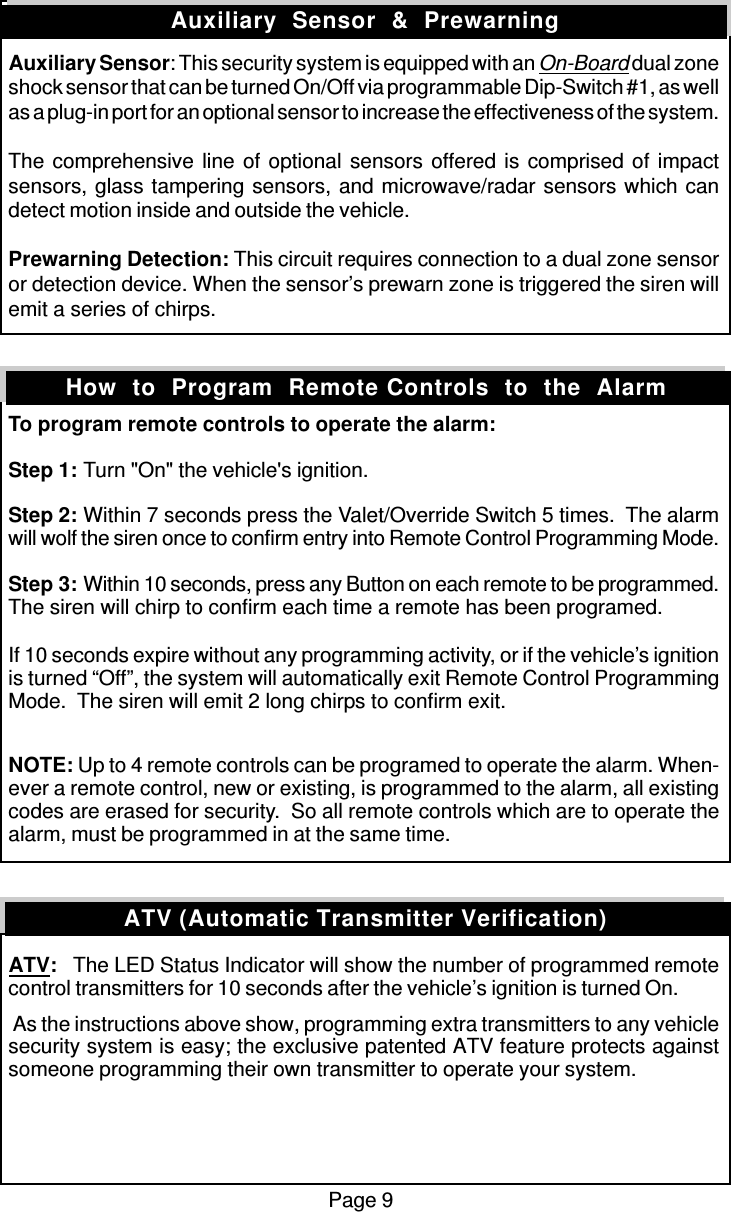 Page 9Auxiliary Sensor: This security system is equipped with an On-Board dual zoneshock sensor that can be turned On/Off via programmable Dip-Switch #1, as wellas a plug-in port for an optional sensor to increase the effectiveness of the system.The comprehensive line of optional sensors offered is comprised of impactsensors, glass tampering sensors, and microwave/radar sensors which candetect motion inside and outside the vehicle.Prewarning Detection: This circuit requires connection to a dual zone sensoror detection device. When the sensor’s prewarn zone is triggered the siren willemit a series of chirps.To program remote controls to operate the alarm:Step 1: Turn &quot;On&quot; the vehicle&apos;s ignition.Step 2: Within 7 seconds press the Valet/Override Switch 5 times.  The alarmwill wolf the siren once to confirm entry into Remote Control Programming Mode.Step 3: Within 10 seconds, press any Button on each remote to be programmed.The siren will chirp to confirm each time a remote has been programed.If 10 seconds expire without any programming activity, or if the vehicle’s ignitionis turned “Off”, the system will automatically exit Remote Control ProgrammingMode.  The siren will emit 2 long chirps to confirm exit.NOTE: Up to 4 remote controls can be programed to operate the alarm. When-ever a remote control, new or existing, is programmed to the alarm, all existingcodes are erased for security.  So all remote controls which are to operate thealarm, must be programmed in at the same time.ATV:   The LED Status Indicator will show the number of programmed remotecontrol transmitters for 10 seconds after the vehicle’s ignition is turned On. As the instructions above show, programming extra transmitters to any vehiclesecurity system is easy; the exclusive patented ATV feature protects againstsomeone programming their own transmitter to operate your system.Auxiliary  Sensor  &amp;  PrewarningHow  to  Program  Remote Controls  to  the  AlarmATV (Automatic Transmitter Verification)