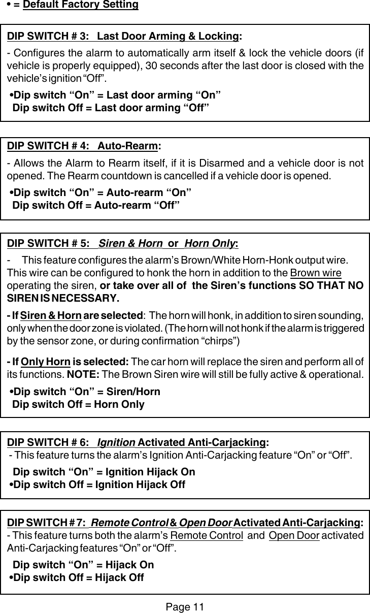 • = Default Factory SettingDIP SWITCH # 3:   Last Door Arming &amp; Locking:- Configures the alarm to automatically arm itself &amp; lock the vehicle doors (ifvehicle is properly equipped), 30 seconds after the last door is closed with thevehicle’s ignition “Off”. •Dip switch “On” = Last door arming “On”  Dip switch Off = Last door arming “Off”DIP SWITCH # 4:   Auto-Rearm:- Allows the Alarm to Rearm itself, if it is Disarmed and a vehicle door is notopened. The Rearm countdown is cancelled if a vehicle door is opened. •Dip switch “On” = Auto-rearm “On”  Dip switch Off = Auto-rearm “Off”DIP SWITCH # 5:   Siren &amp; Horn  or  Horn Only:- This feature configures the alarm’s Brown/White Horn-Honk output wire.This wire can be configured to honk the horn in addition to the Brown wireoperating the siren, or take over all of  the Siren’s functions SO THAT NOSIREN IS NECESSARY.- If Siren &amp; Horn are selected:  The horn will honk, in addition to siren sounding,only when the door zone is violated. (The horn will not honk if the alarm is triggeredby the sensor zone, or during confirmation “chirps”)- If Only Horn is selected: The car horn will replace the siren and perform all ofits functions. NOTE: The Brown Siren wire will still be fully active &amp; operational. •Dip switch “On” = Siren/Horn  Dip switch Off = Horn OnlyDIP SWITCH # 6:   Ignition Activated Anti-Carjacking: - This feature turns the alarm’s Ignition Anti-Carjacking feature “On” or “Off”.  Dip switch “On” = Ignition Hijack On •Dip switch Off = Ignition Hijack OffDIP SWITCH # 7:   Remote Control &amp; Open Door Activated Anti-Carjacking:- This feature turns both the alarm’s Remote Control  and  Open Door activatedAnti-Carjacking features “On” or “Off”.  Dip switch “On” = Hijack On •Dip switch Off = Hijack OffPage 11