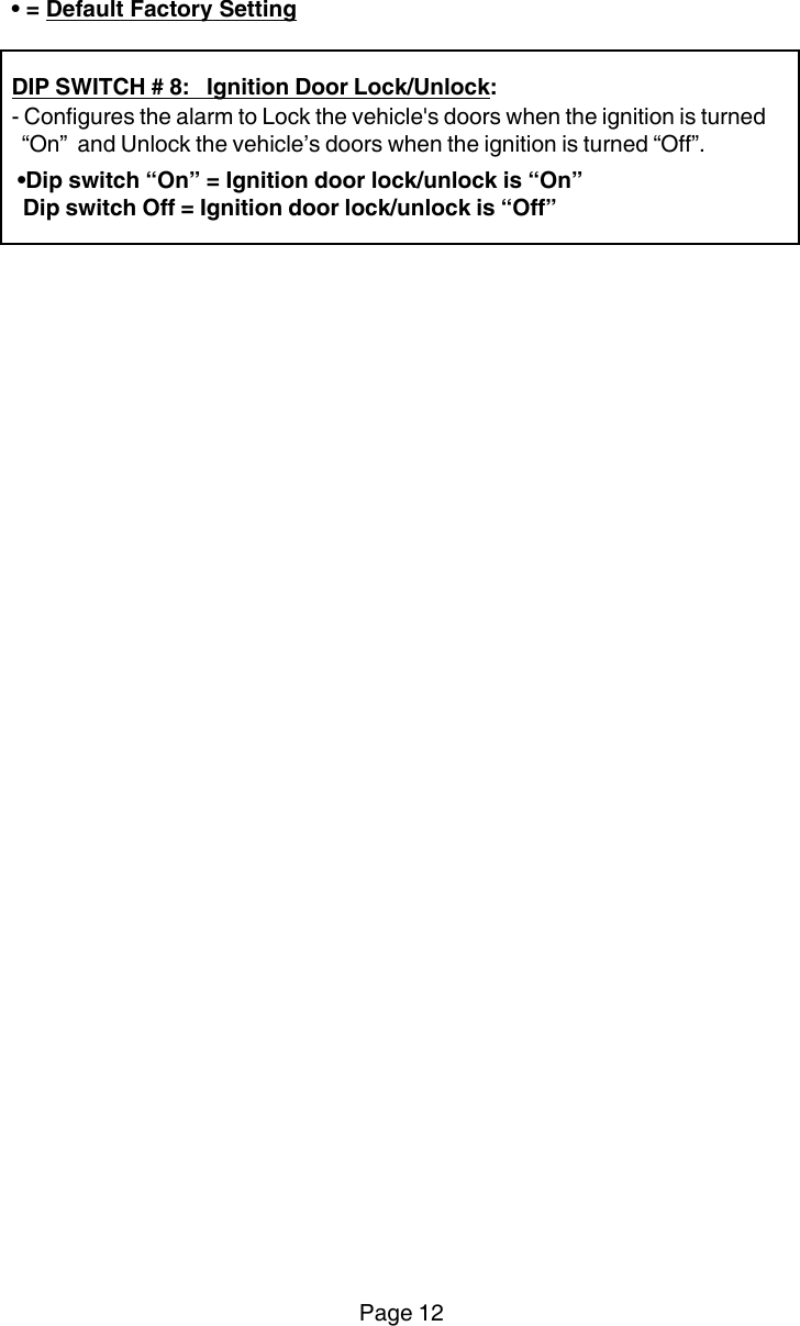 Page 12• = Default Factory SettingDIP SWITCH # 8:   Ignition Door Lock/Unlock:- Configures the alarm to Lock the vehicle&apos;s doors when the ignition is turned  “On”  and Unlock the vehicle’s doors when the ignition is turned “Off”. •Dip switch “On” = Ignition door lock/unlock is “On”  Dip switch Off = Ignition door lock/unlock is “Off”