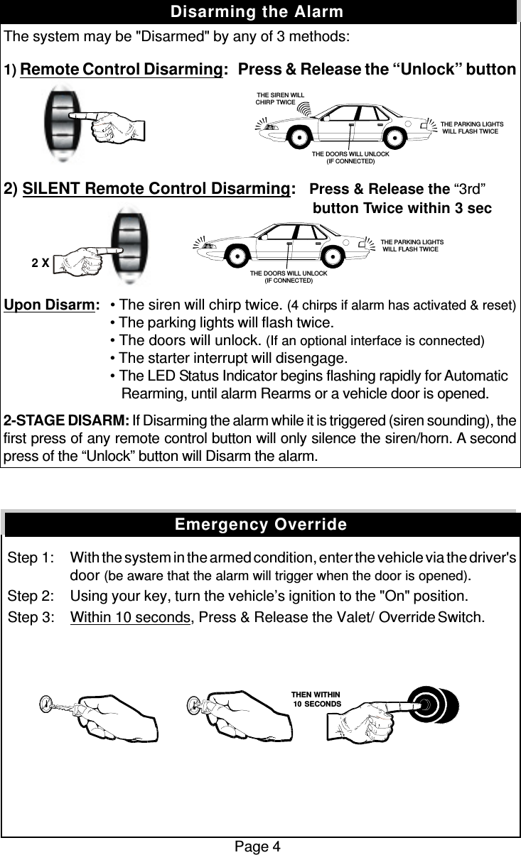 The system may be &quot;Disarmed&quot; by any of 3 methods:1) Remote Control Disarming:   Press &amp; Release the “Unlock” button2) SILENT Remote Control Disarming:   Press &amp; Release the “3rd”          button Twice within 3 secUpon Disarm:• The siren will chirp twice. (4 chirps if alarm has activated &amp; reset)• The parking lights will flash twice.• The doors will unlock. (If an optional interface is connected)• The starter interrupt will disengage.• The LED Status Indicator begins flashing rapidly for Automatic   Rearming, until alarm Rearms or a vehicle door is opened.2-STAGE DISARM: If Disarming the alarm while it is triggered (siren sounding), thefirst press of any remote control button will only silence the siren/horn. A secondpress of the “Unlock” button will Disarm the alarm. Step 1: With the system in the armed condition, enter the vehicle via the driver&apos;sdoor (be aware that the alarm will trigger when the door is opened). Step 2: Using your key, turn the vehicle’s ignition to the &quot;On&quot; position. Step 3: Within 10 seconds, Press &amp; Release the Valet/  Override Switch.Page 4Disarming the AlarmEmergency Override   THE SIREN WILLCHIRP TWICE THE PARKING LIGHTSWILL FLASH TWICETHE DOORS WILL UNLOCK(IF CONNECTED) THE PARKING LIGHTSWILL FLASH TWICETHE DOORS WILL UNLOCK(IF CONNECTED)2 X   THEN WITHIN   10 SECONDS