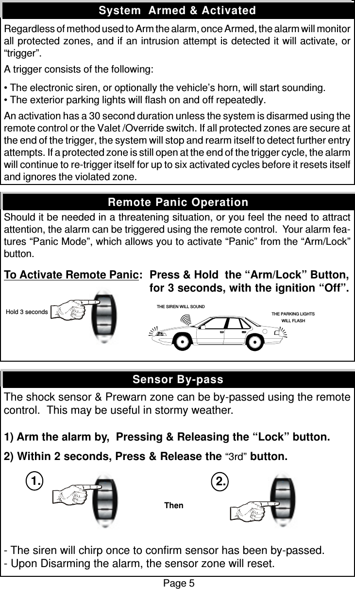 Regardless of method used to Arm the alarm, once Armed, the alarm will monitorall protected zones, and if an intrusion attempt is detected it will activate, or“trigger”.A trigger consists of the following:• The electronic siren, or optionally the vehicle’s horn, will start sounding.• The exterior parking lights will flash on and off repeatedly.An activation has a 30 second duration unless the system is disarmed using theremote control or the Valet /Override switch. If all protected zones are secure atthe end of the trigger, the system will stop and rearm itself to detect further entryattempts. If a protected zone is still open at the end of the trigger cycle, the alarmwill continue to re-trigger itself for up to six activated cycles before it resets itselfand ignores the violated zone.Should it be needed in a threatening situation, or you feel the need to attractattention, the alarm can be triggered using the remote control.  Your alarm fea-tures “Panic Mode”, which allows you to activate “Panic” from the “Arm/Lock”button.To Activate Remote Panic:Press &amp; Hold  the “Arm/Lock” Button,for 3 seconds, with the ignition “Off”.The shock sensor &amp; Prewarn zone can be by-passed using the remotecontrol.  This may be useful in stormy weather.1) Arm the alarm by,  Pressing &amp; Releasing the “Lock” button.2) Within 2 seconds, Press &amp; Release the “3rd” button.- The siren will chirp once to confirm sensor has been by-passed.- Upon Disarming the alarm, the sensor zone will reset.Sensor By-passSystem  Armed &amp; ActivatedRemote Panic OperationPage 5THE SIREN WILL SOUNDTHE PARKING LIGHTSWILL FLASH Hold 3 secondsThen1. 2.