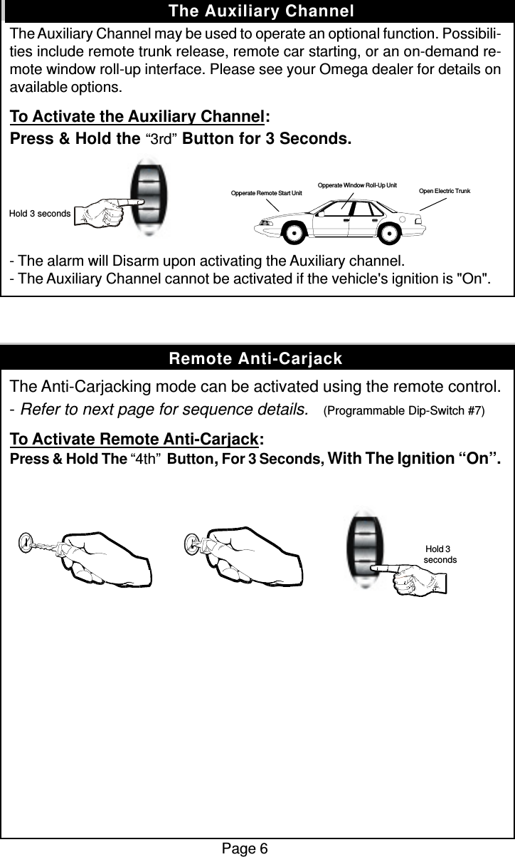 The Auxiliary Channel may be used to operate an optional function. Possibili-ties include remote trunk release, remote car starting, or an on-demand re-mote window roll-up interface. Please see your Omega dealer for details onavailable options.To Activate the Auxiliary Channel:Press &amp; Hold the “3rd” Button for 3 Seconds.- The alarm will Disarm upon activating the Auxiliary channel.- The Auxiliary Channel cannot be activated if the vehicle&apos;s ignition is &quot;On&quot;.The Anti-Carjacking mode can be activated using the remote control.- Refer to next page for sequence details.    (Programmable Dip-Switch #7)To Activate Remote Anti-Carjack:Press &amp; Hold The “4th”  Button, For 3 Seconds, With The Ignition “On”.Page 6The Auxiliary Channel Hold 3 secondsOpen Electric TrunkOpperate Window Roll-Up UnitOpperate Remote Start UnitRemote Anti-Carjack Hold 3seconds