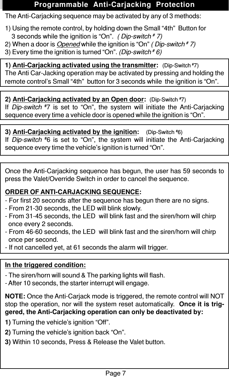 Page 7The Anti-Carjacking sequence may be activated by any of 3 methods:1) Using the remote control, by holding down the Small “4th”  Button for    3 seconds while the ignition is “On”.  ( Dip-switch # 7)2) When a door is Opened while the ignition is “On” ( Dip-switch # 7)3) Every time the ignition is turned “On”. (Dip-switch # 6)1) Anti-Carjacking activated using the transmitter:   (Dip-Switch #7)The Anti Car-Jacking operation may be activated by pressing and holding theremote control’s Small “4th”  button for 3 seconds while  the ignition is “On”.2) Anti-Carjacking activated by an Open door:  (Dip-Switch #7)If Dip-switch #7 is set to “On”, the system will initiate the Anti-Carjackingsequence every time a vehicle door is opened while the ignition is “On”.3) Anti-Carjacking activated by the ignition:    (Dip-Switch #6)If Dip-switch #6 is set to “On”, the system will initiate the Anti-Carjackingsequence every time the vehicle’s ignition is turned “On”.Once the Anti-Carjacking sequence has begun, the user has 59 seconds topress the Valet/Override Switch in order to cancel the sequence.ORDER OF ANTI-CARJACKING SEQUENCE:- For first 20 seconds after the sequence has begun there are no signs.- From 21-30 seconds, the LED will blink slowly.- From 31-45 seconds, the LED  will blink fast and the siren/horn will chirp  once every 2 seconds.- From 46-60 seconds, the LED  will blink fast and the siren/horn will chirp  once per second.- If not cancelled yet, at 61 seconds the alarm will trigger.In the triggered condition:- The siren/horn will sound &amp; The parking lights will flash.- After 10 seconds, the starter interrupt will engage.NOTE: Once the Anti-Carjack mode is triggered, the remote control will NOTstop the operation, nor will the system reset automatically.  Once it is trig-gered, the Anti-Carjacking operation can only be deactivated by:1) Turning the vehicle’s ignition “Off”.2) Turning the vehicle’s ignition back “On”.3) Within 10 seconds, Press &amp; Release the Valet button.Programmable  Anti-Carjacking  Protection