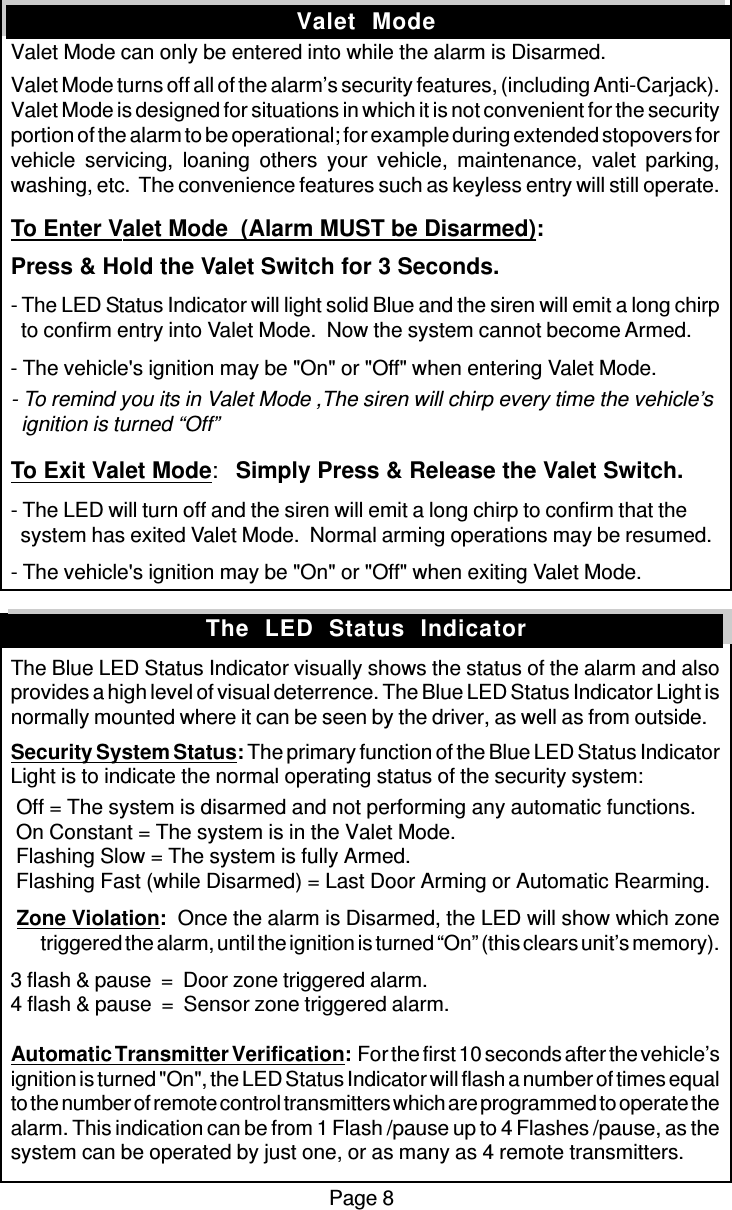 Page 8Valet  ModeValet Mode can only be entered into while the alarm is Disarmed.Valet Mode turns off all of the alarm’s security features, (including Anti-Carjack).Valet Mode is designed for situations in which it is not convenient for the securityportion of the alarm to be operational; for example during extended stopovers forvehicle servicing, loaning others your vehicle, maintenance, valet parking,washing, etc.  The convenience features such as keyless entry will still operate.To Enter Valet Mode  (Alarm MUST be Disarmed):Press &amp; Hold the Valet Switch for 3 Seconds.- The LED Status Indicator will light solid Blue and the siren will emit a long chirp  to confirm entry into Valet Mode.  Now the system cannot become Armed.- The vehicle&apos;s ignition may be &quot;On&quot; or &quot;Off&quot; when entering Valet Mode.- To remind you its in Valet Mode ,The siren will chirp every time the vehicle’s  ignition is turned “Off”To Exit Valet Mode:Simply Press &amp; Release the Valet Switch.- The LED will turn off and the siren will emit a long chirp to confirm that the  system has exited Valet Mode.  Normal arming operations may be resumed.- The vehicle&apos;s ignition may be &quot;On&quot; or &quot;Off&quot; when exiting Valet Mode.The Blue LED Status Indicator visually shows the status of the alarm and alsoprovides a high level of visual deterrence. The Blue LED Status Indicator Light isnormally mounted where it can be seen by the driver, as well as from outside.Security System Status: The primary function of the Blue LED Status IndicatorLight is to indicate the normal operating status of the security system: Off = The system is disarmed and not performing any automatic functions. On Constant = The system is in the Valet Mode. Flashing Slow = The system is fully Armed. Flashing Fast (while Disarmed) = Last Door Arming or Automatic Rearming. Zone Violation:  Once the alarm is Disarmed, the LED will show which zonetriggered the alarm, until the ignition is turned “On” (this clears unit’s memory).3 flash &amp; pause  =  Door zone triggered alarm.4 flash &amp; pause  =  Sensor zone triggered alarm.Automatic Transmitter Verification:  For the first 10 seconds after the vehicle’signition is turned &quot;On&quot;, the LED Status Indicator will flash a number of times equalto the number of remote control transmitters which are programmed to operate thealarm. This indication can be from 1 Flash /pause up to 4 Flashes /pause, as thesystem can be operated by just one, or as many as 4 remote transmitters.The  LED  Status  Indicator