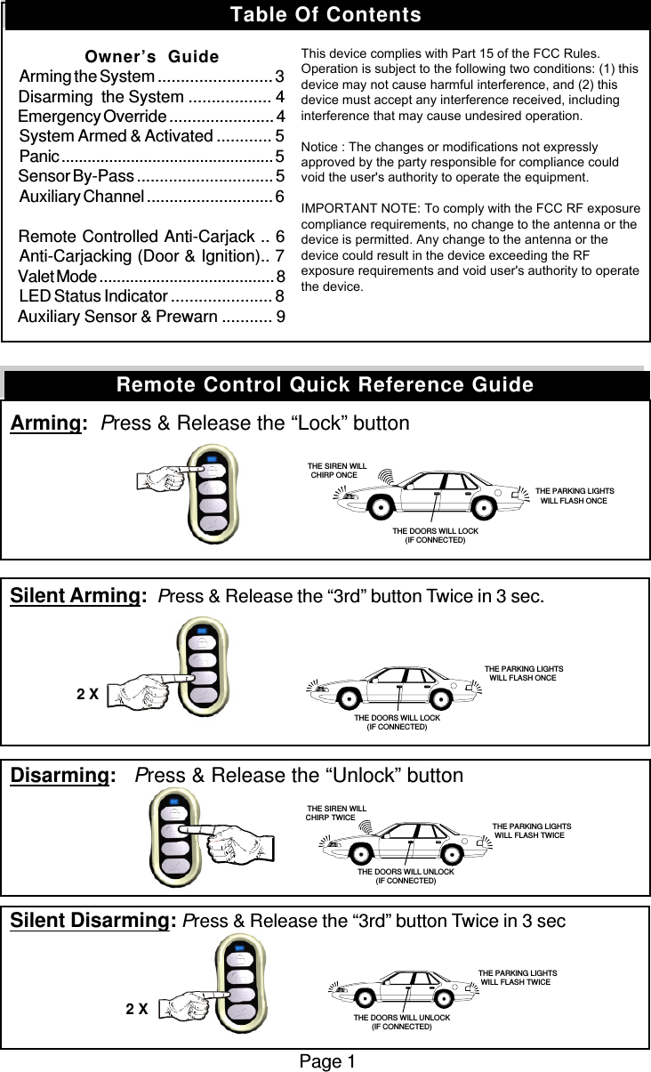 Arming:  Press &amp; Release the “Lock” buttonSilent Arming:  Press &amp; Release the “3rd” button Twice in 3 sec.Disarming:   Press &amp; Release the “Unlock” buttonSilent Disarming: Press &amp; Release the “3rd” button Twice in 3 secPage 1Remote Control Quick Reference Guide   THE SIREN WILLCHIRP ONCE THE PARKING LIGHTSWILL FLASH ONCETHE DOORS WILL LOCK(IF CONNECTED) THE PARKING LIGHTSWILL FLASH ONCETHE DOORS WILL LOCK(IF CONNECTED)2 X   THE SIREN WILLCHIRP TWICE  THE PARKING LIGHTSWILL FLASH TWICE THE PARKING LIGHTSWILL FLASH TWICETHE DOORS WILL UNLOCK(IF CONNECTED)2 XTHE DOORS WILL UNLOCK(IF CONNECTED)Table Of ContentsOwner’s  GuideArming the System ......................... 3Disarming  the System .................. 4Emergency Override ....................... 4System Armed &amp; Activated ............ 5Panic ................................................. 5Sensor By-Pass .............................. 5Auxiliary Channel ............................ 6Remote Controlled Anti-Carjack .. 6Anti-Carjacking (Door &amp; Ignition).. 7Valet Mode ........................................ 8LED Status Indicator ...................... 8Auxiliary Sensor &amp; Prewarn ........... 9Installation InstructionsHow To Program Remote Control ............. 9How To Program Features ...................... 10Programmable Features .................. 10 - 12Wiring Diagram ....................................... 13Door Lock/Unlocking Systems ................ 14This device complies with part 15 of the FCC Rules.Operation is subject to the following two conditions, (1)This device may not cause harmful interference and, (2)This device must accept any interference received,including interference that may cause undesired operation.The manufacturer is not responsible for any radio or TVinterference caused by unauthorized modifications to thisequipment. Such modifications could void the user&apos;sauthority to operate the equipment.This device complies with Part 15 of the FCC Rules. Operation is subject to the following two conditions: (1) this device may not cause harmful interference, and (2) this device must accept any interference received, including interference that may cause undesired operation.   Notice : The changes or modifications not expressly approved by the party responsible for compliance could void the user&apos;s authority to operate the equipment.  IMPORTANT NOTE: To comply with the FCC RF exposure compliance requirements, no change to the antenna or the device is permitted. Any change to the antenna or the device could result in the device exceeding the RF exposure requirements and void user&apos;s authority to operate the device. 