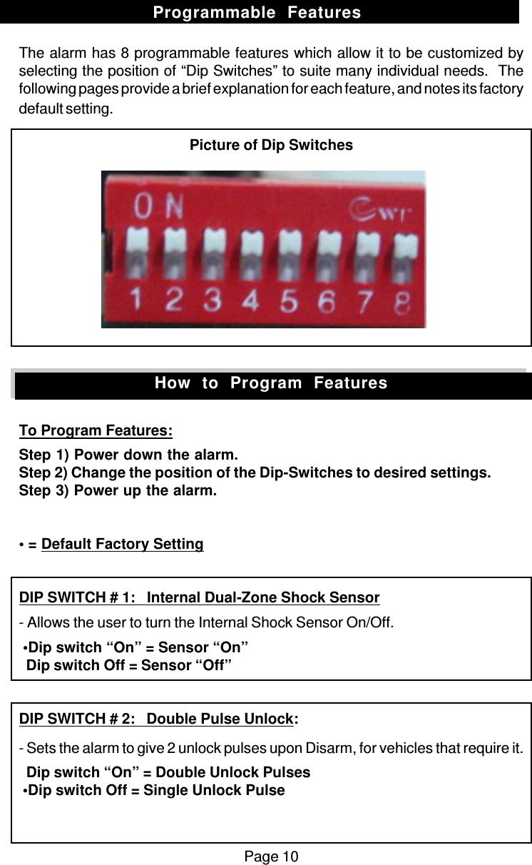 The alarm has 8 programmable features which allow it to be customized byselecting the position of “Dip Switches” to suite many individual needs.  Thefollowing pages provide a brief explanation for each feature, and notes its factorydefault setting.Picture of Dip SwitchesTo Program Features:Step 1) Power down the alarm.Step 2) Change the position of the Dip-Switches to desired settings.Step 3) Power up the alarm.• = Default Factory SettingDIP SWITCH # 1:   Internal Dual-Zone Shock Sensor- Allows the user to turn the Internal Shock Sensor On/Off. •Dip switch “On” = Sensor “On”  Dip switch Off = Sensor “Off”DIP SWITCH # 2:   Double Pulse Unlock:- Sets the alarm to give 2 unlock pulses upon Disarm, for vehicles that require it.  Dip switch “On” = Double Unlock Pulses •Dip switch Off = Single Unlock PulsePage 10Programmable  FeaturesHow  to  Program  Features