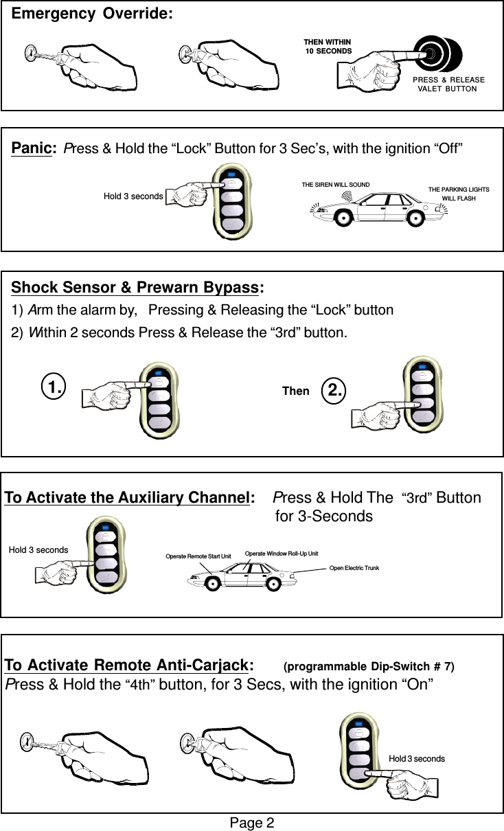 Emergency Override:Panic:Press &amp; Hold the “Lock” Button for 3 Sec’s, with the ignition “Off”Shock Sensor &amp; Prewarn Bypass:1) Arm the alarm by,   Pressing &amp; Releasing the “Lock” button2) Within 2 seconds Press &amp; Release the “3rd” button.To Activate the Auxiliary Channel:    Press &amp; Hold The  “3rd” Button                                                               for 3-SecondsTo Activate Remote Anti-Carjack:       (programmable Dip-Switch # 7)Press &amp; Hold the “4th” button, for 3 Secs, with the ignition “On”Page 2 Hold 3 secondsOpen Electric TrunkOperate Window Roll-Up UnitOperate Remote Start Unit   THEN WITHIN   10 SECONDS PRESS &amp; RELEASEVALET BUTTONTHE SIREN WILL SOUND THE PARKING LIGHTSWILL FLASH Hold 3 secondsThen 2.1. Hold 3 seconds