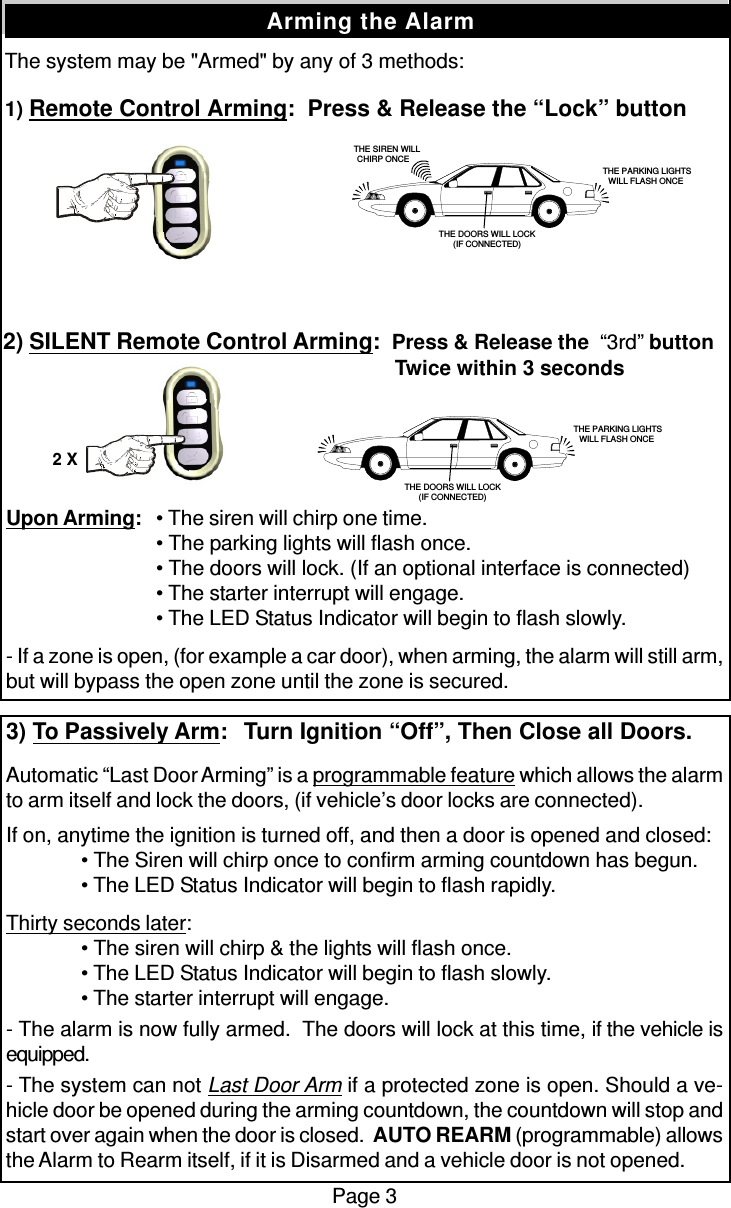 The system may be &quot;Armed&quot; by any of 3 methods:1) Remote Control Arming:  Press &amp; Release the “Lock” buttonPage 3Arming the Alarm2) SILENT Remote Control Arming:  Press &amp; Release the  “3rd” button   Twice within 3 secondsUpon Arming:• The siren will chirp one time.• The parking lights will flash once.• The doors will lock. (If an optional interface is connected)• The starter interrupt will engage.• The LED Status Indicator will begin to flash slowly.- If a zone is open, (for example a car door), when arming, the alarm will still arm,but will bypass the open zone until the zone is secured.3) To Passively Arm:  Turn Ignition “Off”, Then Close all Doors.Automatic “Last Door Arming” is a programmable feature which allows the alarmto arm itself and lock the doors, (if vehicle’s door locks are connected).If on, anytime the ignition is turned off, and then a door is opened and closed:• The Siren will chirp once to confirm arming countdown has begun.• The LED Status Indicator will begin to flash rapidly.Thirty seconds later:• The siren will chirp &amp; the lights will flash once.• The LED Status Indicator will begin to flash slowly.• The starter interrupt will engage.- The alarm is now fully armed.  The doors will lock at this time, if the vehicle isequipped.- The system can not Last Door Arm if a protected zone is open. Should a ve-hicle door be opened during the arming countdown, the countdown will stop andstart over again when the door is closed.  AUTO REARM (programmable) allowsthe Alarm to Rearm itself, if it is Disarmed and a vehicle door is not opened.   THE SIREN WILLCHIRP ONCE THE PARKING LIGHTSWILL FLASH ONCETHE DOORS WILL LOCK(IF CONNECTED) THE PARKING LIGHTSWILL FLASH ONCETHE DOORS WILL LOCK(IF CONNECTED)2 X