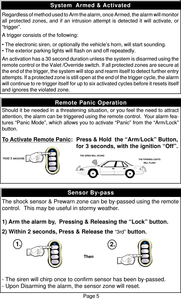 Regardless of method used to Arm the alarm, once Armed, the alarm will monitorall protected zones, and if an intrusion attempt is detected it will activate, or“trigger”.A trigger consists of the following:• The electronic siren, or optionally the vehicle’s horn, will start sounding.• The exterior parking lights will flash on and off repeatedly.An activation has a 30 second duration unless the system is disarmed using theremote control or the Valet /Override switch. If all protected zones are secure atthe end of the trigger, the system will stop and rearm itself to detect further entryattempts. If a protected zone is still open at the end of the trigger cycle, the alarmwill continue to re-trigger itself for up to six activated cycles before it resets itselfand ignores the violated zone.Should it be needed in a threatening situation, or you feel the need to attractattention, the alarm can be triggered using the remote control.  Your alarm fea-tures “Panic Mode”, which allows you to activate “Panic” from the “Arm/Lock”button.To Activate Remote Panic:Press &amp; Hold  the “Arm/Lock” Button,for 3 seconds, with the ignition “Off”.The shock sensor &amp; Prewarn zone can be by-passed using the remotecontrol.  This may be useful in stormy weather.1) Arm the alarm by,  Pressing &amp; Releasing the “Lock” button.2) Within 2 seconds, Press &amp; Release the “3rd” button.- The siren will chirp once to confirm sensor has been by-passed.- Upon Disarming the alarm, the sensor zone will reset.Sensor By-passSystem  Armed &amp; ActivatedRemote Panic OperationPage 5THE SIREN WILL SOUNDTHE PARKING LIGHTSWILL FLASH Hold 3 secondsThen1. 2.