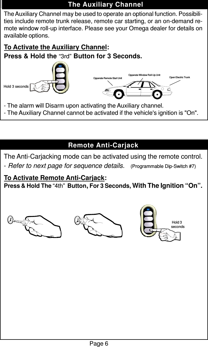 The Auxiliary Channel may be used to operate an optional function. Possibili-ties include remote trunk release, remote car starting, or an on-demand re-mote window roll-up interface. Please see your Omega dealer for details onavailable options.To Activate the Auxiliary Channel:Press &amp; Hold the “3rd” Button for 3 Seconds.- The alarm will Disarm upon activating the Auxiliary channel.- The Auxiliary Channel cannot be activated if the vehicle&apos;s ignition is &quot;On&quot;.The Anti-Carjacking mode can be activated using the remote control.- Refer to next page for sequence details.    (Programmable Dip-Switch #7)To Activate Remote Anti-Carjack:Press &amp; Hold The “4th”  Button, For 3 Seconds, With The Ignition “On”.Page 6The Auxiliary Channel Hold 3 secondsOpen Electric TrunkOpperate Window Roll-Up UnitOpperate Remote Start UnitRemote Anti-Carjack Hold 3seconds