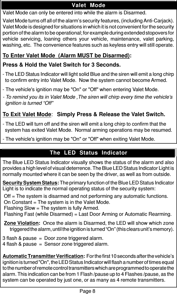 Page 8Valet  ModeValet Mode can only be entered into while the alarm is Disarmed.Valet Mode turns off all of the alarm’s security features, (including Anti-Carjack).Valet Mode is designed for situations in which it is not convenient for the securityportion of the alarm to be operational; for example during extended stopovers forvehicle servicing, loaning others your vehicle, maintenance, valet parking,washing, etc.  The convenience features such as keyless entry will still operate.To Enter Valet Mode  (Alarm MUST be Disarmed):Press &amp; Hold the Valet Switch for 3 Seconds.- The LED Status Indicator will light solid Blue and the siren will emit a long chirp  to confirm entry into Valet Mode.  Now the system cannot become Armed.- The vehicle&apos;s ignition may be &quot;On&quot; or &quot;Off&quot; when entering Valet Mode.- To remind you its in Valet Mode ,The siren will chirp every time the vehicle’s  ignition is turned “Off”To Exit Valet Mode:Simply Press &amp; Release the Valet Switch.- The LED will turn off and the siren will emit a long chirp to confirm that the  system has exited Valet Mode.  Normal arming operations may be resumed.- The vehicle&apos;s ignition may be &quot;On&quot; or &quot;Off&quot; when exiting Valet Mode.The Blue LED Status Indicator visually shows the status of the alarm and alsoprovides a high level of visual deterrence. The Blue LED Status Indicator Light isnormally mounted where it can be seen by the driver, as well as from outside.Security System Status: The primary function of the Blue LED Status IndicatorLight is to indicate the normal operating status of the security system: Off = The system is disarmed and not performing any automatic functions. On Constant = The system is in the Valet Mode. Flashing Slow = The system is fully Armed. Flashing Fast (while Disarmed) = Last Door Arming or Automatic Rearming. Zone Violation:  Once the alarm is Disarmed, the LED will show which zonetriggered the alarm, until the ignition is turned “On” (this clears unit’s memory).3 flash &amp; pause  =  Door zone triggered alarm.4 flash &amp; pause  =  Sensor zone triggered alarm.Automatic Transmitter Verification:  For the first 10 seconds after the vehicle’signition is turned &quot;On&quot;, the LED Status Indicator will flash a number of times equalto the number of remote control transmitters which are programmed to operate thealarm. This indication can be from 1 Flash /pause up to 4 Flashes /pause, as thesystem can be operated by just one, or as many as 4 remote transmitters.The  LED  Status  Indicator