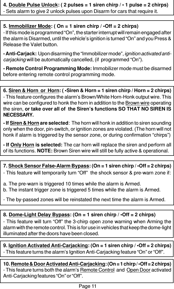 Page 114. Double Pulse Unlock: ( 2 pulses = 1 siren chirp / • 1 pulse = 2 chirps)- Sets alarm to give 2 unlock pulses upon Disarm for cars that require it.5. Immobilizer Mode: ( On = 1 siren chirp / •Off = 2 chirps)- If this mode is programmed “On”, the starter interrupt will remain engaged afterthe alarm is Disarmed, until the vehicle’s ignition is turned “On” and you Press &amp;Release the Valet button.- Anti-Carjack:  Upon disarming the “Immobilizer mode”, ignition activated anti-carjacking will be automatically cancelled, (if  programmed “On”).- Remote Control Programming Mode: Immobilizer mode must be disarmedbefore entering remote control programming mode.6. Siren &amp; Horn  or  Horn: ( •Siren &amp; Horn = 1 siren chirp / Horn = 2 chirps)- This feature configures the alarm’s Brown/White Horn-Honk output wire. Thiswire can be configured to honk the horn in addition to the Brown wire operatingthe siren, or take over all of  the Siren’s functions SO THAT NO SIREN ISNECESSARY.- If Siren &amp; Horn are selected:  The horn will honk in addition to siren soundingonly when the door, pin-switch, or ignition zones are violated. (The horn will nothonk if alarm is triggered by the sensor zone, or during confirmation “chirps”)- If Only Horn is selected: The car horn will replace the siren and perform allof its functions. NOTE: Brown Siren wire will still be fully active &amp; operational.7. Shock Sensor False-Alarm Bypass: (On = 1 siren chirp / •Off = 2 chirps)- This feature will temporarily turn “Off”  the shock sensor &amp; pre-warn zone if:a. The pre-warn is triggered 10 times while the alarm is Armed.b. The instant trigger zone is triggered 5 times while the alarm is Armed.- The by-passed zones will be reinstated the next time the alarm is Armed.8. Dome-Light Delay Bypass: (On = 1 siren chirp / •Off = 2 chirps)- This feature will turn “Off” the 3-chirp open zone warning when Arming thealarm with the remote control. This is for use in vehicles that keep the dome-lightilluminated after the doors have been closed.9. Ignition Activated Anti-Carjacking: (On = 1 siren chirp / •Off = 2 chirps)- This feature turns the alarm’s Ignition Anti-Carjacking feature “On” or “Off”.10. Remote &amp; Door Activated Anti-Carjacking: (On = 1 chirp / •Off = 2 chirps)- This feature turns both the alarm’s Remote Control  and  Open Door activatedAnti-Carjacking features “On” or “Off”.