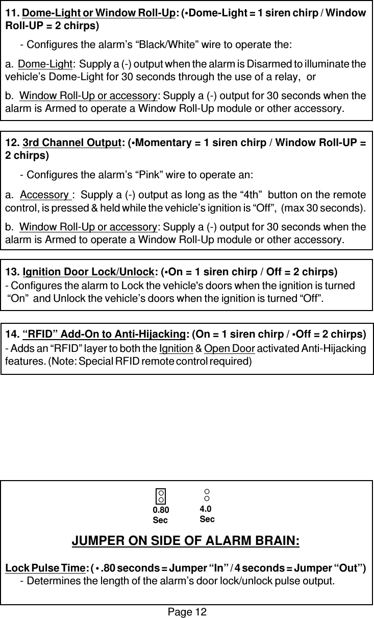 Page 1211. Dome-Light or Window Roll-Up: (•Dome-Light = 1 siren chirp / WindowRoll-UP = 2 chirps)-Configures the alarm’s “Black/White” wire to operate the:a.  Dome-Light:  Supply a (-) output when the alarm is Disarmed to illuminate thevehicle’s Dome-Light for 30 seconds through the use of a relay,  orb.  Window Roll-Up or accessory: Supply a (-) output for 30 seconds when thealarm is Armed to operate a Window Roll-Up module or other accessory.12. 3rd Channel Output: (•Momentary = 1 siren chirp / Window Roll-UP =2 chirps)-Configures the alarm’s “Pink” wire to operate an:a.  Accessory :  Supply a (-) output as long as the “4th”  button on the remotecontrol, is pressed &amp; held while the vehicle’s ignition is “Off”,  (max 30 seconds).b.  Window Roll-Up or accessory: Supply a (-) output for 30 seconds when thealarm is Armed to operate a Window Roll-Up module or other accessory.13. Ignition Door Lock/Unlock: (•On = 1 siren chirp / Off = 2 chirps)- Configures the alarm to Lock the vehicle&apos;s doors when the ignition is turned “On”  and Unlock the vehicle’s doors when the ignition is turned “Off”.14. “RFID” Add-On to Anti-Hijacking: (On = 1 siren chirp / •Off = 2 chirps)- Adds an “RFID” layer to both the Ignition &amp; Open Door activated Anti-Hijackingfeatures. (Note: Special RFID remote control required)JUMPER ON SIDE OF ALARM BRAIN:Lock Pulse Time: ( • .80 seconds = Jumper “In” / 4 seconds = Jumper “Out”)-Determines the length of the alarm’s door lock/unlock pulse output.0.80Sec4.0Sec