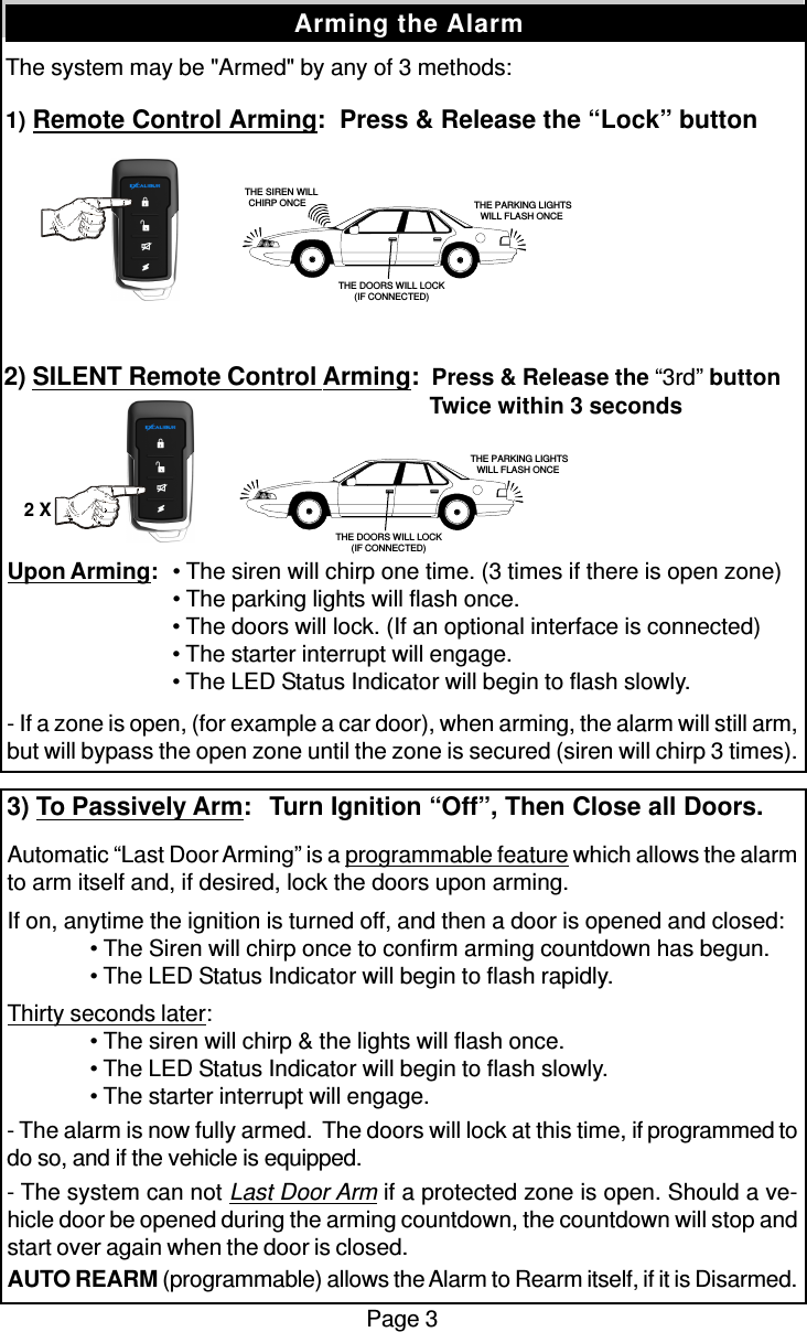 The system may be &quot;Armed&quot; by any of 3 methods:1) Remote Control Arming:  Press &amp; Release the “Lock” buttonPage 3Arming the AlarmUpon Arming:• The siren will chirp one time. (3 times if there is open zone)• The parking lights will flash once.• The doors will lock. (If an optional interface is connected)• The starter interrupt will engage.• The LED Status Indicator will begin to flash slowly.- If a zone is open, (for example a car door), when arming, the alarm will still arm,but will bypass the open zone until the zone is secured (siren will chirp 3 times).3) To Passively Arm:  Turn Ignition “Off”, Then Close all Doors.Automatic “Last Door Arming” is a programmable feature which allows the alarmto arm itself and, if desired, lock the doors upon arming.If on, anytime the ignition is turned off, and then a door is opened and closed:• The Siren will chirp once to confirm arming countdown has begun.• The LED Status Indicator will begin to flash rapidly.Thirty seconds later:• The siren will chirp &amp; the lights will flash once.• The LED Status Indicator will begin to flash slowly.• The starter interrupt will engage.- The alarm is now fully armed.  The doors will lock at this time, if programmed todo so, and if the vehicle is equipped.- The system can not Last Door Arm if a protected zone is open. Should a ve-hicle door be opened during the arming countdown, the countdown will stop andstart over again when the door is closed.AUTO REARM (programmable) allows the Alarm to Rearm itself, if it is Disarmed.2) SILENT Remote Control Arming:  Press &amp; Release the “3rd” button  Twice within 3 seconds   THE SIREN WILLCHIRP ONCE  THE PARKING LIGHTSWILL FLASH ONCETHE DOORS WILL LOCK(IF CONNECTED) THE PARKING LIGHTSWILL FLASH ONCETHE DOORS WILL LOCK(IF CONNECTED)2 X