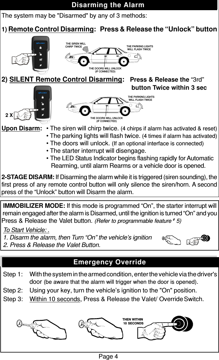 The system may be &quot;Disarmed&quot; by any of 3 methods:1) Remote Control Disarming:   Press &amp; Release the “Unlock” button2) SILENT Remote Control Disarming:   Press &amp; Release the “3rd”          button Twice within 3 secUpon Disarm:• The siren will chirp twice. (4 chirps if alarm has activated &amp; reset)• The parking lights will flash twice. (4 times if alarm has activated)• The doors will unlock. (If an optional interface is connected)• The starter interrupt will disengage.• The LED Status Indicator begins flashing rapidly for Automatic   Rearming, until alarm Rearms or a vehicle door is opened.2-STAGE DISARM: If Disarming the alarm while it is triggered (siren sounding), thefirst press of any remote control button will only silence the siren/horn. A secondpress of the “Unlock” button will Disarm the alarm. IMMOBILIZER MODE: If this mode is programmed “On”, the starter interrupt will remain engaged after the alarm is Disarmed, until the ignition is turned “On” and youPress &amp; Release the Valet button. (Refer to programmable feature # 5) To Start Vehicle: . 1. Disarm the alarm, then Turn “On” the vehicle’s ignition 2. Press &amp; Release the Valet Button. Step 1: With the system in the armed condition, enter the vehicle via the driver&apos;sdoor (be aware that the alarm will trigger when the door is opened). Step 2: Using your key, turn the vehicle’s ignition to the &quot;On&quot; position. Step 3: Within 10 seconds, Press &amp; Release the Valet/  Override Switch.Page 4Disarming the AlarmEmergency Override   THEN WITHIN   10 SECONDS THE PARKING LIGHTSWILL FLASH TWICETHE DOORS WILL UNLOCK(IF CONNECTED)   THE SIREN WILLCHIRP TWICE  THE PARKING LIGHTSWILL FLASH TWICETHE DOORS WILL UNLOCK(IF CONNECTED)2 X