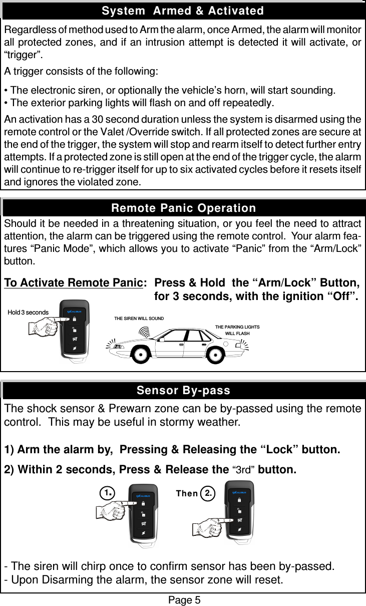 Regardless of method used to Arm the alarm, once Armed, the alarm will monitorall protected zones, and if an intrusion attempt is detected it will activate, or“trigger”.A trigger consists of the following:• The electronic siren, or optionally the vehicle’s horn, will start sounding.• The exterior parking lights will flash on and off repeatedly.An activation has a 30 second duration unless the system is disarmed using theremote control or the Valet /Override switch. If all protected zones are secure atthe end of the trigger, the system will stop and rearm itself to detect further entryattempts. If a protected zone is still open at the end of the trigger cycle, the alarmwill continue to re-trigger itself for up to six activated cycles before it resets itselfand ignores the violated zone.Should it be needed in a threatening situation, or you feel the need to attractattention, the alarm can be triggered using the remote control.  Your alarm fea-tures “Panic Mode”, which allows you to activate “Panic” from the “Arm/Lock”button.To Activate Remote Panic:Press &amp; Hold  the “Arm/Lock” Button,for 3 seconds, with the ignition “Off”.The shock sensor &amp; Prewarn zone can be by-passed using the remotecontrol.  This may be useful in stormy weather.1) Arm the alarm by,  Pressing &amp; Releasing the “Lock” button.2) Within 2 seconds, Press &amp; Release the “3rd” button.- The siren will chirp once to confirm sensor has been by-passed.- Upon Disarming the alarm, the sensor zone will reset.Sensor By-passSystem  Armed &amp; ActivatedRemote Panic OperationPage 5Then1.2.THE SIREN WILL SOUNDTHE PARKING LIGHTSWILL FLASH Hold 3 seconds