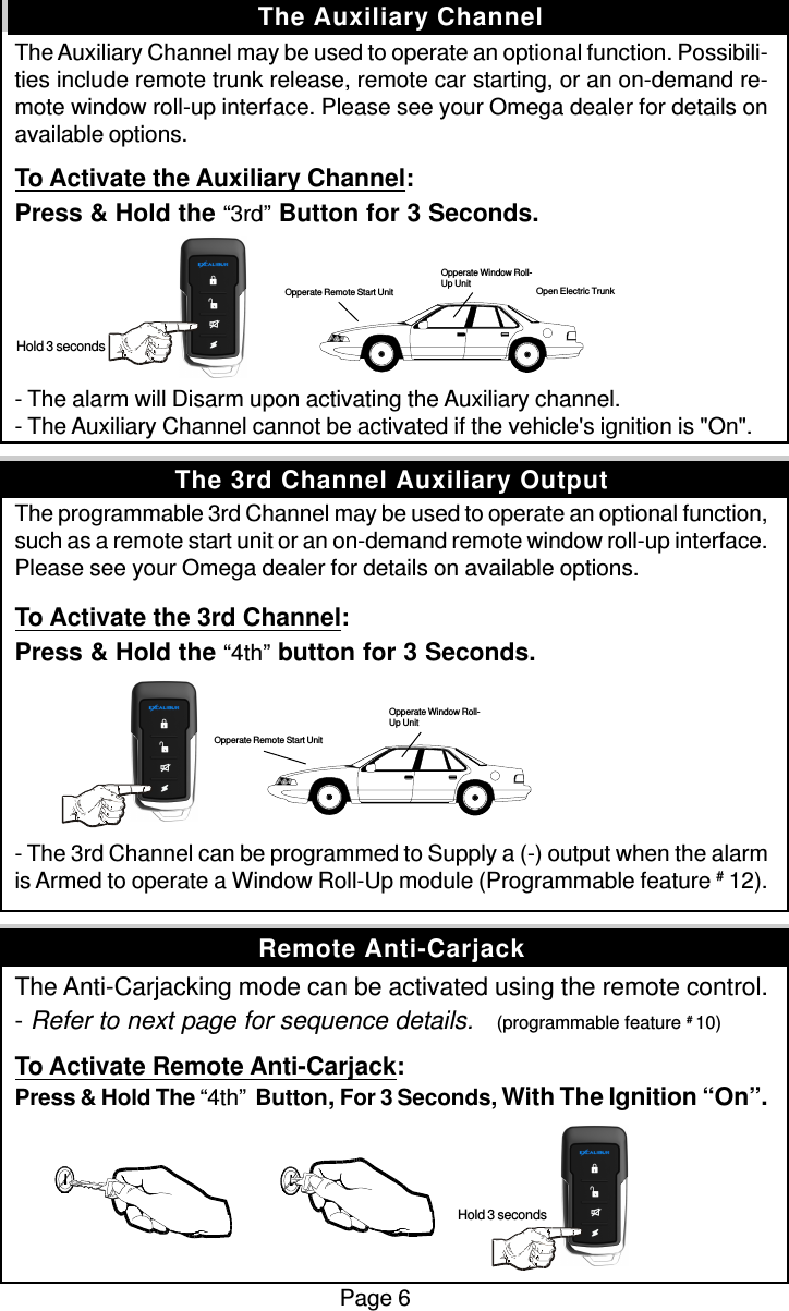 The Auxiliary Channel may be used to operate an optional function. Possibili-ties include remote trunk release, remote car starting, or an on-demand re-mote window roll-up interface. Please see your Omega dealer for details onavailable options.To Activate the Auxiliary Channel:Press &amp; Hold the “3rd” Button for 3 Seconds.- The alarm will Disarm upon activating the Auxiliary channel.- The Auxiliary Channel cannot be activated if the vehicle&apos;s ignition is &quot;On&quot;.The programmable 3rd Channel may be used to operate an optional function,such as a remote start unit or an on-demand remote window roll-up interface.Please see your Omega dealer for details on available options.To Activate the 3rd Channel:Press &amp; Hold the “4th” button for 3 Seconds.- The 3rd Channel can be programmed to Supply a (-) output when the alarmis Armed to operate a Window Roll-Up module (Programmable feature # 12).The Anti-Carjacking mode can be activated using the remote control.- Refer to next page for sequence details.    (programmable feature # 10)To Activate Remote Anti-Carjack:Press &amp; Hold The “4th”  Button, For 3 Seconds, With The Ignition “On”. Hold 3 secondsPage 6The Auxiliary ChannelRemote Anti-CarjackThe 3rd Channel Auxiliary Output Hold 3 secondsOpperate Remote Start UnitOpperate Window Roll-Up UnitOpen Electric TrunkOpperate Window Roll-Up UnitOpperate Remote Start Unit