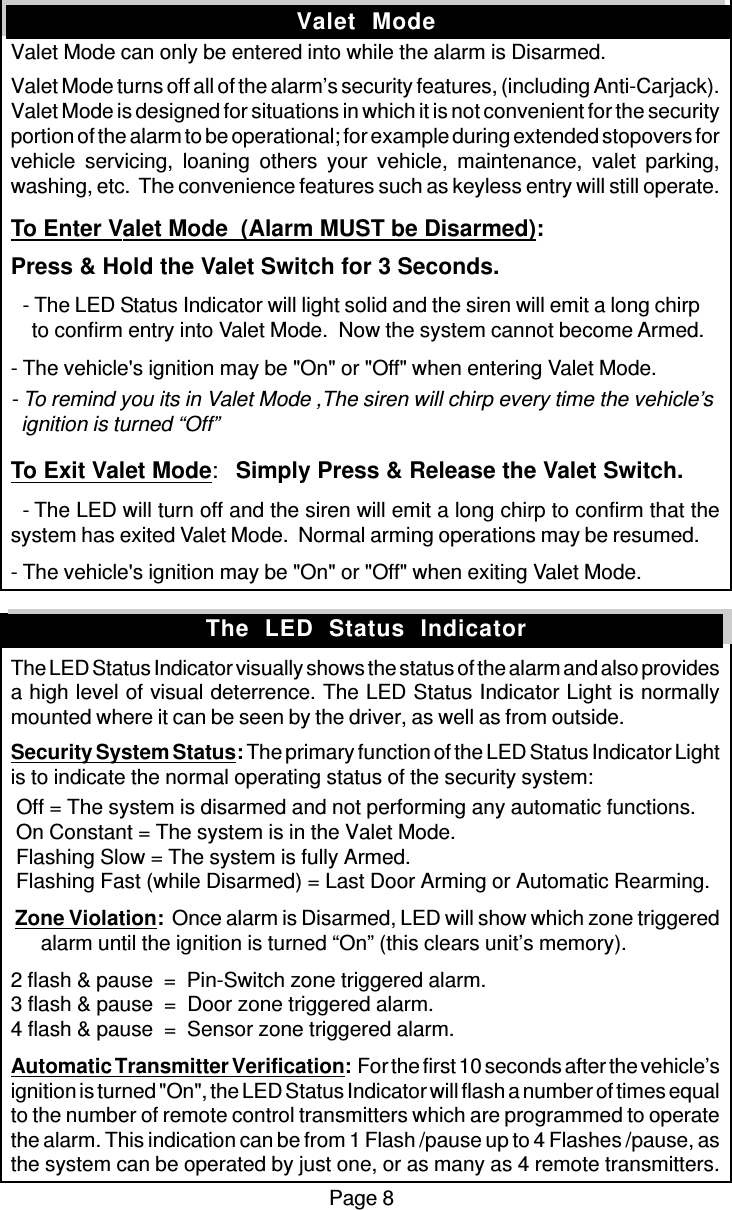 Page 8Valet  ModeValet Mode can only be entered into while the alarm is Disarmed.Valet Mode turns off all of the alarm’s security features, (including Anti-Carjack).Valet Mode is designed for situations in which it is not convenient for the securityportion of the alarm to be operational; for example during extended stopovers forvehicle servicing, loaning others your vehicle, maintenance, valet parking,washing, etc.  The convenience features such as keyless entry will still operate.To Enter Valet Mode  (Alarm MUST be Disarmed):Press &amp; Hold the Valet Switch for 3 Seconds.  - The LED Status Indicator will light solid and the siren will emit a long chirp    to confirm entry into Valet Mode.  Now the system cannot become Armed.- The vehicle&apos;s ignition may be &quot;On&quot; or &quot;Off&quot; when entering Valet Mode.- To remind you its in Valet Mode ,The siren will chirp every time the vehicle’s  ignition is turned “Off”To Exit Valet Mode:Simply Press &amp; Release the Valet Switch.  - The LED will turn off and the siren will emit a long chirp to confirm that thesystem has exited Valet Mode.  Normal arming operations may be resumed.- The vehicle&apos;s ignition may be &quot;On&quot; or &quot;Off&quot; when exiting Valet Mode.The LED Status Indicator visually shows the status of the alarm and also providesa high level of visual deterrence. The LED Status Indicator Light is normallymounted where it can be seen by the driver, as well as from outside.Security System Status: The primary function of the LED Status Indicator Lightis to indicate the normal operating status of the security system: Off = The system is disarmed and not performing any automatic functions. On Constant = The system is in the Valet Mode. Flashing Slow = The system is fully Armed. Flashing Fast (while Disarmed) = Last Door Arming or Automatic Rearming. Zone Violation:  Once alarm is Disarmed, LED will show which zone triggeredalarm until the ignition is turned “On” (this clears unit’s memory).2 flash &amp; pause  =  Pin-Switch zone triggered alarm.3 flash &amp; pause  =  Door zone triggered alarm.4 flash &amp; pause  =  Sensor zone triggered alarm.Automatic Transmitter Verification:  For the first 10 seconds after the vehicle’signition is turned &quot;On&quot;, the LED Status Indicator will flash a number of times equalto the number of remote control transmitters which are programmed to operatethe alarm. This indication can be from 1 Flash /pause up to 4 Flashes /pause, asthe system can be operated by just one, or as many as 4 remote transmitters.The  LED  Status  Indicator