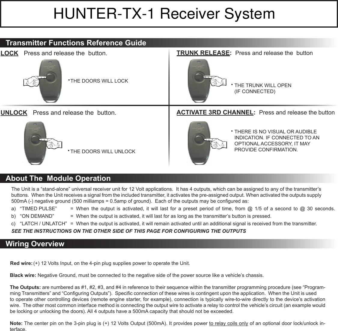 The Unit is a “stand-alone” universal receiver unit for 12 Volt applications.  It has 4 outputs, which can be assigned to any of the transmitter’s buttons.  When the Unit receives a signal from the included transmitter, it activates the pre-assigned output. When activated the outputs supply 500mA (-) negative ground (500 milliamps = 0.5amp of ground).  Each of the outputs may be congured as:a)  “TIMED PULSE”  =  When  the  output  is  activated,  it  will  last  for  a  preset  period  of  time,  from  @  1/5  of  a  second  to  @  30  seconds.  b)  “ON DEMAND”  =  When the output is activated, it will last for as long as the transmitter’s button is pressed.c)  “LATCH / UNLATCH”  =  When the output is activated, it will remain activated until an additional signal is received from the transmitter.SEE THE INSTRUCTIONS ON THE OTHER SIDE OF THIS PAGE FOR CONFIGURING THE OUTPUTS (+) 12 Volts Input, on the 4-pin plug supplies power to operate the Unit.  Black wire: Negative Ground, must be connected to the negative side of the power source like a vehicle’s chassis.The Outputs: are numbered as #1, #2, #3, and #4 in reference to their sequence within the transmitter programming procedure (see “Program-ming Transmitters” and “Conguring Outputs”).  Specic connection of these wires is contingent upon the application.  When the Unit is used to operate other controlling devices (remote engine starter, for example), connection is typically wire-to-wire directly to the device’s activation wire.  The other most common interface method is connecting the output wire to activate a relay to control the vehicle’s circuit (an example would be locking or unlocking the doors). All 4 outputs have a 500mA capacity that should not be exceeded.Note: The center pin on the 3-pin plug is (+) 12 Volts Output (500mA). It provides power to relay coils only of an optional door lock/unlock in-terface.Transmitter Functions Reference GuideLOCK  Press and release the  button.THE DOORS WILL LOCK• UNLOCK  Press and release the  button.THE DOORS WILL UNLOCK• TRUNK RELEASE:  Press and release the  buttonTHE TRUNK WILL OPEN  •   (IF CONNECTED)ACTIVATE 3RD CHANNEL:  Press and release the      buttonTHERE IS NO VISUAL OR AUDIBLE  •   INDICATION. IF CONNECTED TO AN    OPTIONAL ACCESSORY, IT MAY    PROVIDE CONFIRMATION.About The  Module OperationWiring OverviewHUNTER-TX-1 Receiver SystemRed wire: