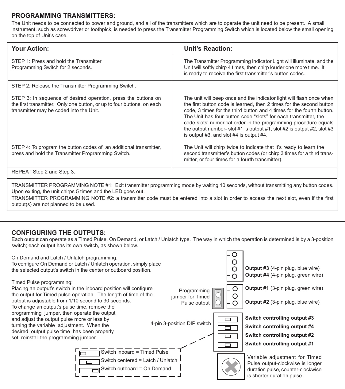 PROGRAMMING TRANSMITTERS: TRANSMITTER PROGRAMMING NOTE #1:  Exit transmitter programming mode by waiting 10 seconds, without transmitting any button codes.  Upon exiting, the unit chirps 5 times and the LED goes out.TRANSMITTER PROGRAMMING NOTE #2: a transmitter code must be entered into a slot in order to access the next slot, even if the rst output(s) are not planned to be used. The Unit needs to be connected to power and ground, and all of the transmitters which are to operate the unit need to be present.  A small instrument, such as screwdriver or toothpick, is needed to press the Transmitter Programming Switch which is located below the small opening on the top of Unit’s case.Your Action:STEP 1: Press and hold the Transmitter Programming Switch for 2 seconds.STEP 2: Release the Transmitter Programming Switch.STEP 3: In sequence of desired operation, press the buttons on the rst transmitter.  Only one button, or up to four buttons, on each transmitter may be coded into the Unit.STEP 4: To program the button codes of  an additional transmitter, press and hold the Transmitter Programming Switch.REPEAT Step 2 and Step 3.Unit’s Reaction:The Transmitter Programming Indicator Light will illuminate, and the Unit will softly chirp 4 times, then chirp louder one more time.  It is ready to receive the rst transmitter’s button codes.The unit will beep once and the indicator light will ash once when the rst button code is learned, then 2 times for the second button code, 3 times for the third button and 4 times for the fourth button.  The Unit has four button code “slots” for each transmitter, the code slots’ numerical order in the programming procedure equals the output number- slot #1 is output #1, slot #2 is output #2, slot #3 is output #3, and slot #4 is output #4.The Unit will chirp twice to indicate that it’s ready to learn the second transmitter’s button codes (or chirp 3 times for a third trans-mitter, or four times for a fourth transmitter). 4-pin 3-position DIP switchVariable  adjustment  for  Timed Pulse output-clockwise is longer duration pulse, counter-clockwise is shorter duration pulse.Switch controlling output #3Switch controlling output #4Switch controlling output #2Switch controlling output #1Programming jumper for Timed Pulse outputOutput #3 (4-pin plug, blue wire)Output #4 (4-pin plug, green wire)Output #1 (3-pin plug, green wire)Output #2 (3-pin plug, blue wire)Switch inboard = Timed PulseSwitch centered = Latch / UnlatchSwitch outboard = On Demand On Demand and Latch / Unlatch programming:To congure On Demand or Latch / Unlatch operation, simply place the selected output’s switch in the center or outboard position. Timed Pulse programming:Placing an output’s switch in the inboard position will congurethe output for Timed pulse operation.  The length of time of the output is adjustable from 1/10 second to 30 seconds.  To change an output’s pulse time, remove the programming  jumper, then operate the output and adjust the output pulse more or less by turning the variable  adjustment.  When the desired  output pulse time  has been properly  set, reinstall the programming jumper. CONFIGURING THE OUTPUTS: Each output can operate as a Timed Pulse, On Demand, or Latch / Unlatch type.  The way in which the operation is determined is by a 3-position switch; each output has its own switch, as shown below.  