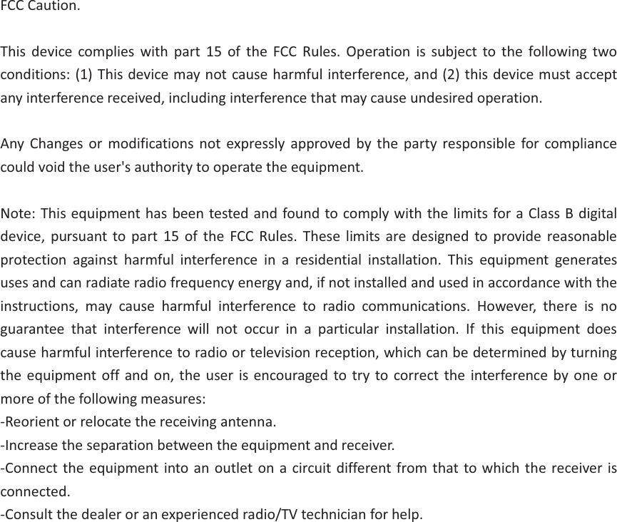 FCC Caution.  This device complies with part 15 of the FCC Rules. Operation is subject to the following two conditions: (1) This device may not cause harmful interference, and (2) this device must accept any interference received, including interference that may cause undesired operation.  Any Changes or modifications not expressly approved by the party responsible for compliance could void the user&apos;s authority to operate the equipment.  Note: This equipment has been tested and found to comply with the limits for a Class B digital device, pursuant to part 15 of the FCC Rules. These limits are designed to provide reasonable protection against harmful interference in a residential installation. This equipment generates uses and can radiate radio frequency energy and, if not installed and used in accordance with the instructions, may cause harmful interference to radio communications. However, there is no guarantee that interference will not occur in a particular installation. If this equipment does cause harmful interference to radio or television reception, which can be determined by turning the equipment off and on, the user is encouraged to try to correct the interference by one or more of the following measures: -Reorient or relocate the receiving antenna. -Increase the separation between the equipment and receiver. -Connect the equipment into an outlet on a circuit different from that to which the receiver is connected. -Consult the dealer or an experienced radio/TV technician for help.  