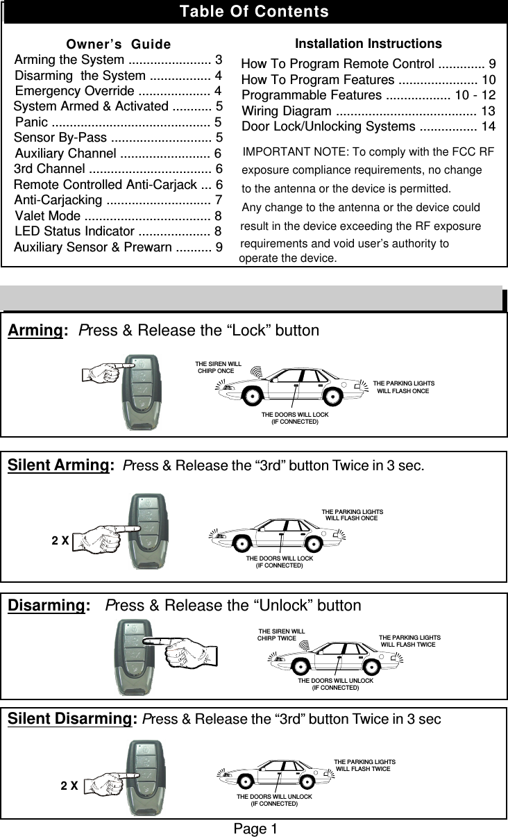 Arming:  Press &amp; Release the “Lock” buttonSilent Arming:  Press &amp; Release the “3rd” button Twice in 3 sec.Disarming:   Press &amp; Release the “Unlock” buttonSilent Disarming: Press &amp; Release the “3rd” button Twice in 3 secPage 1Remote Control Quick Reference Guide2 X2 X   THE SIREN WILLCHIRP ONCE THE PARKING LIGHTSWILL FLASH ONCETHE DOORS WILL LOCK(IF CONNECTED) THE PARKING LIGHTSWILL FLASH ONCETHE DOORS WILL LOCK(IF CONNECTED)   THE SIREN WILLCHIRP TWICE  THE PARKING LIGHTSWILL FLASH TWICETHE DOORS WILL UNLOCK(IF CONNECTED) THE PARKING LIGHTSWILL FLASH TWICETHE DOORS WILL UNLOCK(IF CONNECTED)Table Of ContentsOwner’s  GuideArming the System ....................... 3Disarming  the System ................. 4Emergency Override .................... 4System Armed &amp; Activated ........... 5Panic ............................................ 5Sensor By-Pass ............................ 5Auxiliary Channel ......................... 63rd Channel .................................. 6Remote Controlled Anti-Carjack ... 6Anti-Carjacking ............................. 7Valet Mode ................................... 8LED Status Indicator .................... 8Auxiliary Sensor &amp; Prewarn .......... 9Installation InstructionsHow To Program Remote Control ............. 9How To Program Features ...................... 10Programmable Features .................. 10 - 12Wiring Diagram ....................................... 13Door Lock/Unlocking Systems ................ 14                      IMPORTANT NOTE: To comply with the FCC RF exposure compliance requirements, no changeto the antenna or the device is permitted. Any change to the antenna or the device could result in the device exceeding the RF exposure requirements and void user’s authority to operate the device.