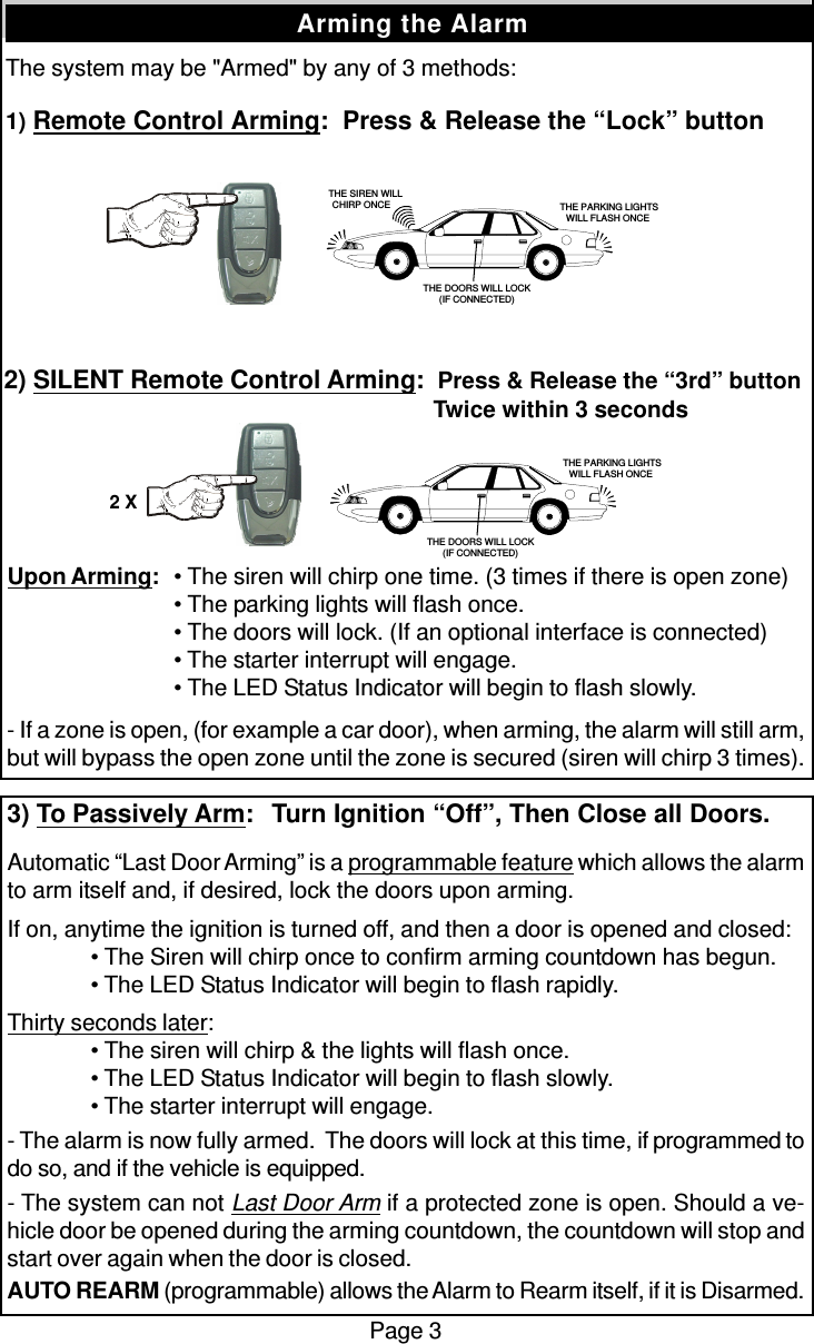 The system may be &quot;Armed&quot; by any of 3 methods:1) Remote Control Arming:  Press &amp; Release the “Lock” buttonPage 3Arming the AlarmUpon Arming:• The siren will chirp one time. (3 times if there is open zone)• The parking lights will flash once.• The doors will lock. (If an optional interface is connected)• The starter interrupt will engage.• The LED Status Indicator will begin to flash slowly.- If a zone is open, (for example a car door), when arming, the alarm will still arm,but will bypass the open zone until the zone is secured (siren will chirp 3 times).3) To Passively Arm:  Turn Ignition “Off”, Then Close all Doors.Automatic “Last Door Arming” is a programmable feature which allows the alarmto arm itself and, if desired, lock the doors upon arming.If on, anytime the ignition is turned off, and then a door is opened and closed:• The Siren will chirp once to confirm arming countdown has begun.• The LED Status Indicator will begin to flash rapidly.Thirty seconds later:• The siren will chirp &amp; the lights will flash once.• The LED Status Indicator will begin to flash slowly.• The starter interrupt will engage.- The alarm is now fully armed.  The doors will lock at this time, if programmed todo so, and if the vehicle is equipped.- The system can not Last Door Arm if a protected zone is open. Should a ve-hicle door be opened during the arming countdown, the countdown will stop andstart over again when the door is closed.AUTO REARM (programmable) allows the Alarm to Rearm itself, if it is Disarmed.2) SILENT Remote Control Arming:  Press &amp; Release the “3rd” button  Twice within 3 seconds   THE SIREN WILLCHIRP ONCE  THE PARKING LIGHTSWILL FLASH ONCETHE DOORS WILL LOCK(IF CONNECTED) THE PARKING LIGHTSWILL FLASH ONCETHE DOORS WILL LOCK(IF CONNECTED)2 X