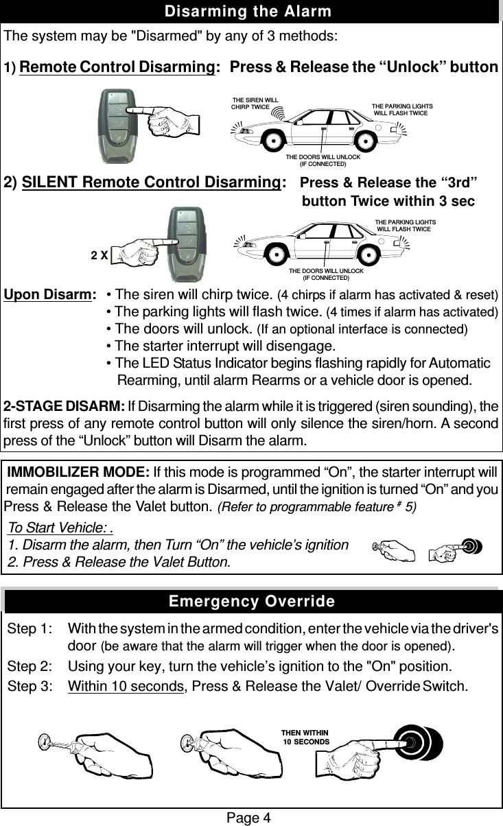 The system may be &quot;Disarmed&quot; by any of 3 methods:1) Remote Control Disarming:   Press &amp; Release the “Unlock” button2) SILENT Remote Control Disarming:   Press &amp; Release the “3rd”          button Twice within 3 secUpon Disarm:• The siren will chirp twice. (4 chirps if alarm has activated &amp; reset)• The parking lights will flash twice. (4 times if alarm has activated)• The doors will unlock. (If an optional interface is connected)• The starter interrupt will disengage.• The LED Status Indicator begins flashing rapidly for Automatic   Rearming, until alarm Rearms or a vehicle door is opened.2-STAGE DISARM: If Disarming the alarm while it is triggered (siren sounding), thefirst press of any remote control button will only silence the siren/horn. A secondpress of the “Unlock” button will Disarm the alarm. IMMOBILIZER MODE: If this mode is programmed “On”, the starter interrupt will remain engaged after the alarm is Disarmed, until the ignition is turned “On” and youPress &amp; Release the Valet button. (Refer to programmable feature # 5) To Start Vehicle: . 1. Disarm the alarm, then Turn “On” the vehicle’s ignition 2. Press &amp; Release the Valet Button. Step 1: With the system in the armed condition, enter the vehicle via the driver&apos;sdoor (be aware that the alarm will trigger when the door is opened). Step 2: Using your key, turn the vehicle’s ignition to the &quot;On&quot; position. Step 3: Within 10 seconds, Press &amp; Release the Valet/  Override Switch.Page 4Disarming the AlarmEmergency Override   THEN WITHIN   10 SECONDS THE PARKING LIGHTSWILL FLASH TWICETHE DOORS WILL UNLOCK(IF CONNECTED)   THE SIREN WILLCHIRP TWICE  THE PARKING LIGHTSWILL FLASH TWICETHE DOORS WILL UNLOCK(IF CONNECTED)2 X