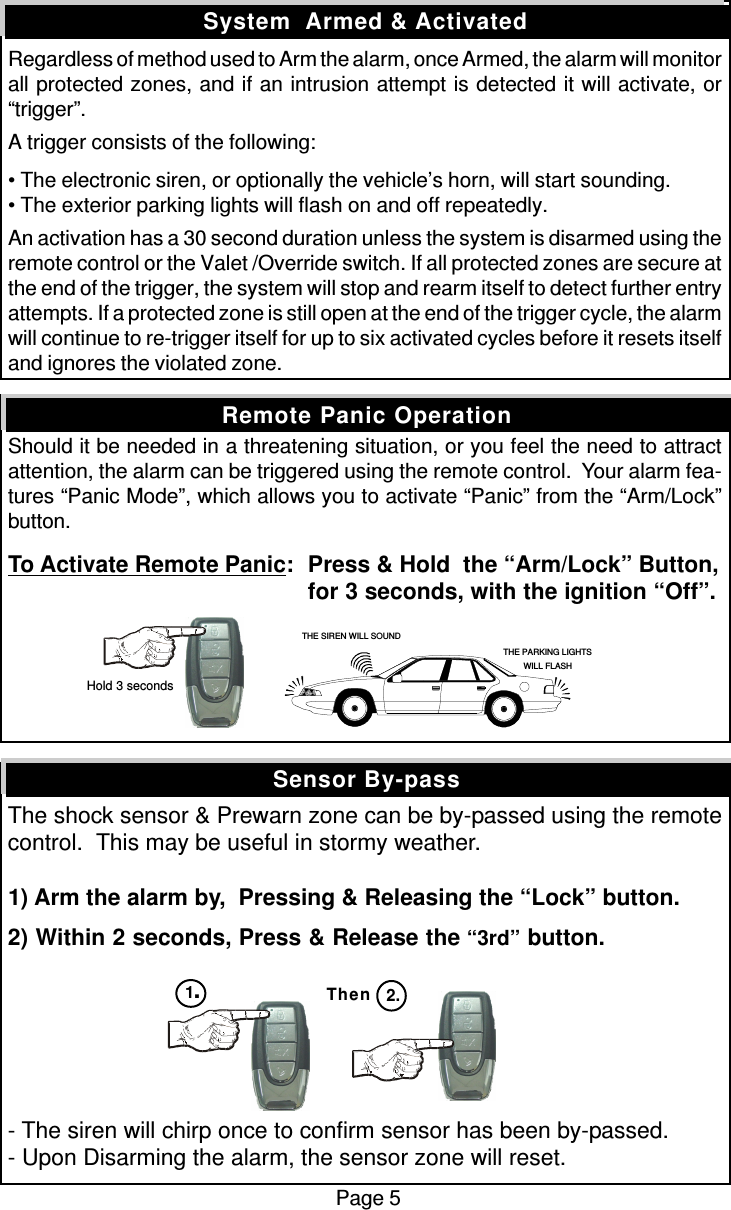 Regardless of method used to Arm the alarm, once Armed, the alarm will monitorall protected zones, and if an intrusion attempt is detected it will activate, or“trigger”.A trigger consists of the following:• The electronic siren, or optionally the vehicle’s horn, will start sounding.• The exterior parking lights will flash on and off repeatedly.An activation has a 30 second duration unless the system is disarmed using theremote control or the Valet /Override switch. If all protected zones are secure atthe end of the trigger, the system will stop and rearm itself to detect further entryattempts. If a protected zone is still open at the end of the trigger cycle, the alarmwill continue to re-trigger itself for up to six activated cycles before it resets itselfand ignores the violated zone.Should it be needed in a threatening situation, or you feel the need to attractattention, the alarm can be triggered using the remote control.  Your alarm fea-tures “Panic Mode”, which allows you to activate “Panic” from the “Arm/Lock”button.To Activate Remote Panic:Press &amp; Hold  the “Arm/Lock” Button,for 3 seconds, with the ignition “Off”.The shock sensor &amp; Prewarn zone can be by-passed using the remotecontrol.  This may be useful in stormy weather.1) Arm the alarm by,  Pressing &amp; Releasing the “Lock” button.2) Within 2 seconds, Press &amp; Release the “3rd” button.- The siren will chirp once to confirm sensor has been by-passed.- Upon Disarming the alarm, the sensor zone will reset.Sensor By-passSystem  Armed &amp; ActivatedRemote Panic OperationPage 5Then 2.THE SIREN WILL SOUNDTHE PARKING LIGHTSWILL FLASH Hold 3 seconds1.