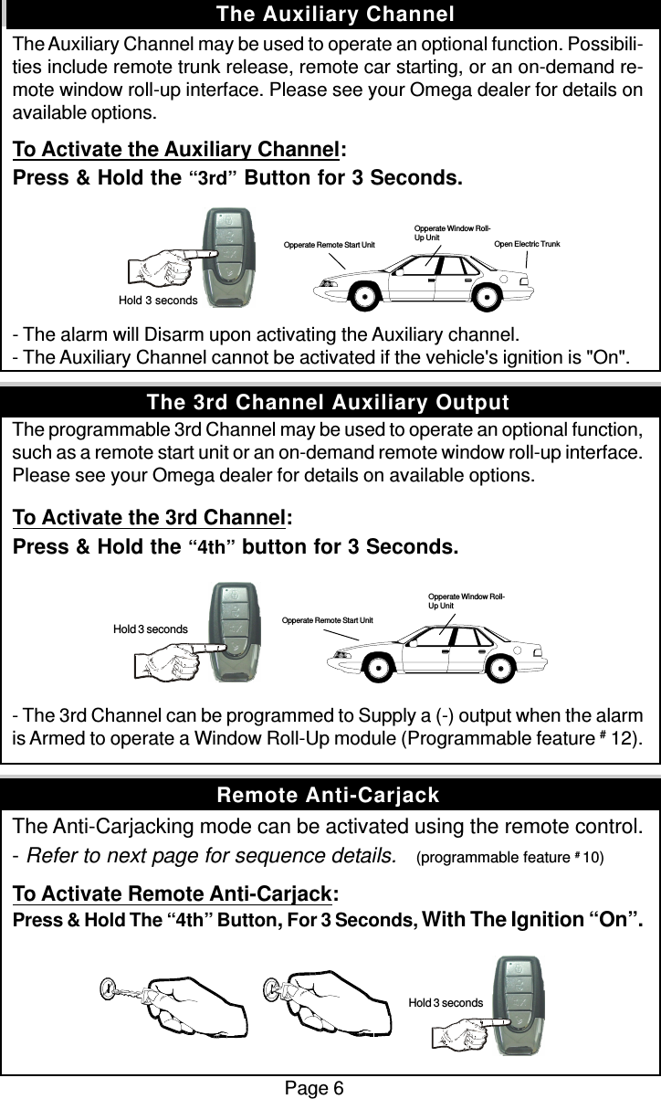 The Auxiliary Channel may be used to operate an optional function. Possibili-ties include remote trunk release, remote car starting, or an on-demand re-mote window roll-up interface. Please see your Omega dealer for details onavailable options.To Activate the Auxiliary Channel:Press &amp; Hold the “3rd” Button for 3 Seconds.- The alarm will Disarm upon activating the Auxiliary channel.- The Auxiliary Channel cannot be activated if the vehicle&apos;s ignition is &quot;On&quot;.The programmable 3rd Channel may be used to operate an optional function,such as a remote start unit or an on-demand remote window roll-up interface.Please see your Omega dealer for details on available options.To Activate the 3rd Channel:Press &amp; Hold the “4th” button for 3 Seconds.- The 3rd Channel can be programmed to Supply a (-) output when the alarmis Armed to operate a Window Roll-Up module (Programmable feature # 12).The Anti-Carjacking mode can be activated using the remote control.- Refer to next page for sequence details.    (programmable feature # 10)To Activate Remote Anti-Carjack:Press &amp; Hold The “4th” Button, For 3 Seconds, With The Ignition “On”.Page 6The Auxiliary ChannelRemote Anti-CarjackThe 3rd Channel Auxiliary Output Hold 3 seconds Hold 3 seconds Opperate Remote Start UnitOpperate Window Roll-Up Unit Hold 3 secondsOpen Electric TrunkOpperate Window Roll-Up UnitOpperate Remote Start Unit