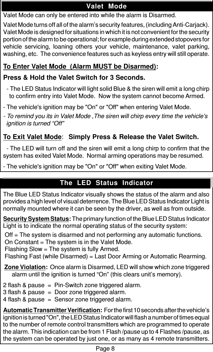 Page 8Valet  ModeValet Mode can only be entered into while the alarm is Disarmed.Valet Mode turns off all of the alarm’s security features, (including Anti-Carjack).Valet Mode is designed for situations in which it is not convenient for the securityportion of the alarm to be operational; for example during extended stopovers forvehicle servicing, loaning others your vehicle, maintenance, valet parking,washing, etc.  The convenience features such as keyless entry will still operate.To Enter Valet Mode  (Alarm MUST be Disarmed):Press &amp; Hold the Valet Switch for 3 Seconds.  - The LED Status Indicator will light solid Blue &amp; the siren will emit a long chirp    to confirm entry into Valet Mode.  Now the system cannot become Armed.- The vehicle&apos;s ignition may be &quot;On&quot; or &quot;Off&quot; when entering Valet Mode.- To remind you its in Valet Mode ,The siren will chirp every time the vehicle’s  ignition is turned “Off”To Exit Valet Mode:Simply Press &amp; Release the Valet Switch.  - The LED will turn off and the siren will emit a long chirp to confirm that thesystem has exited Valet Mode.  Normal arming operations may be resumed.- The vehicle&apos;s ignition may be &quot;On&quot; or &quot;Off&quot; when exiting Valet Mode.The Blue LED Status Indicator visually shows the status of the alarm and alsoprovides a high level of visual deterrence. The Blue LED Status Indicator Light isnormally mounted where it can be seen by the driver, as well as from outside.Security System Status: The primary function of the Blue LED Status IndicatorLight is to indicate the normal operating status of the security system: Off = The system is disarmed and not performing any automatic functions. On Constant = The system is in the Valet Mode. Flashing Slow = The system is fully Armed. Flashing Fast (while Disarmed) = Last Door Arming or Automatic Rearming. Zone Violation:  Once alarm is Disarmed, LED will show which zone triggeredalarm until the ignition is turned “On” (this clears unit’s memory).2 flash &amp; pause  =  Pin-Switch zone triggered alarm.3 flash &amp; pause  =  Door zone triggered alarm.4 flash &amp; pause  =  Sensor zone triggered alarm.Automatic Transmitter Verification:  For the first 10 seconds after the vehicle’signition is turned &quot;On&quot;, the LED Status Indicator will flash a number of times equalto the number of remote control transmitters which are programmed to operatethe alarm. This indication can be from 1 Flash /pause up to 4 Flashes /pause, asthe system can be operated by just one, or as many as 4 remote transmitters.The  LED  Status  Indicator