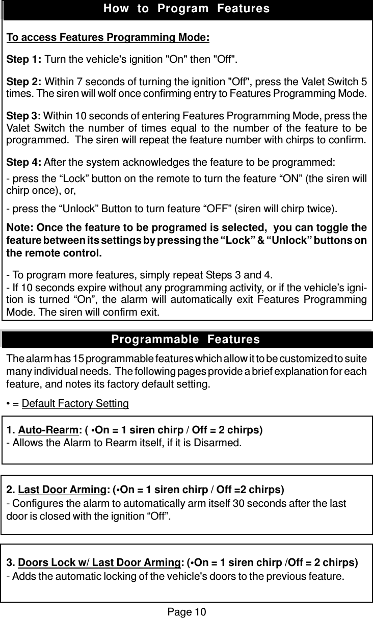 Page 10To access Features Programming Mode:Step 1: Turn the vehicle&apos;s ignition &quot;On&quot; then &quot;Off&quot;.Step 2: Within 7 seconds of turning the ignition &quot;Off&quot;, press the Valet Switch 5times. The siren will wolf once confirming entry to Features Programming Mode.Step 3: Within 10 seconds of entering Features Programming Mode, press theValet Switch the number of times equal to the number of the feature to beprogrammed.  The siren will repeat the feature number with chirps to confirm.Step 4: After the system acknowledges the feature to be programmed:- press the “Lock” button on the remote to turn the feature “ON” (the siren willchirp once), or,- press the “Unlock” Button to turn feature “OFF” (siren will chirp twice).Note: Once the feature to be programed is selected,  you can toggle thefeature between its settings by pressing the “Lock” &amp; “Unlock” buttons onthe remote control.- To program more features, simply repeat Steps 3 and 4.- If 10 seconds expire without any programming activity, or if the vehicle’s igni-tion is turned “On”, the alarm will automatically exit Features ProgrammingMode. The siren will confirm exit.The alarm has 15 programmable features which allow it to be customized to suitemany individual needs.  The following pages provide a brief explanation for eachfeature, and notes its factory default setting.• = Default Factory Setting1. Auto-Rearm: ( •On = 1 siren chirp / Off = 2 chirps)- Allows the Alarm to Rearm itself, if it is Disarmed.2. Last Door Arming: (•On = 1 siren chirp / Off =2 chirps)- Configures the alarm to automatically arm itself 30 seconds after the lastdoor is closed with the ignition “Off”.3. Doors Lock w/ Last Door Arming: (•On = 1 siren chirp /Off = 2 chirps)- Adds the automatic locking of the vehicle&apos;s doors to the previous feature.How  to  Program  FeaturesProgrammable  Features