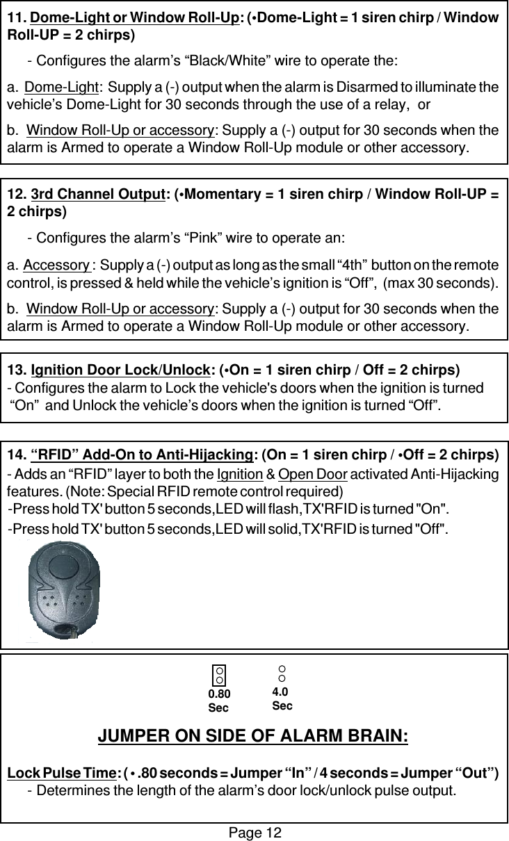 Page 1211. Dome-Light or Window Roll-Up: (•Dome-Light = 1 siren chirp / WindowRoll-UP = 2 chirps)-Configures the alarm’s “Black/White” wire to operate the:a.  Dome-Light:  Supply a (-) output when the alarm is Disarmed to illuminate thevehicle’s Dome-Light for 30 seconds through the use of a relay,  orb.  Window Roll-Up or accessory: Supply a (-) output for 30 seconds when thealarm is Armed to operate a Window Roll-Up module or other accessory.12. 3rd Channel Output: (•Momentary = 1 siren chirp / Window Roll-UP =2 chirps)-Configures the alarm’s “Pink” wire to operate an:a.  Accessory :  Supply a (-) output as long as the small “4th”  button on the remotecontrol, is pressed &amp; held while the vehicle’s ignition is “Off”,  (max 30 seconds).b.  Window Roll-Up or accessory: Supply a (-) output for 30 seconds when thealarm is Armed to operate a Window Roll-Up module or other accessory.13. Ignition Door Lock/Unlock: (•On = 1 siren chirp / Off = 2 chirps)- Configures the alarm to Lock the vehicle&apos;s doors when the ignition is turned “On”  and Unlock the vehicle’s doors when the ignition is turned “Off”.14. “RFID” Add-On to Anti-Hijacking: (On = 1 siren chirp / •Off = 2 chirps)- Adds an “RFID” layer to both the Ignition &amp; Open Door activated Anti-Hijackingfeatures. (Note: Special RFID remote control required)JUMPER ON SIDE OF ALARM BRAIN:Lock Pulse Time: ( • .80 seconds = Jumper “In” / 4 seconds = Jumper “Out”)-Determines the length of the alarm’s door lock/unlock pulse output.0.80Sec4.0Sec-Press hold TX&apos; button 5 seconds,LED will flash,TX&apos;RFID is turned &quot;On&quot;.-Press hold TX&apos; button 5 seconds,LED will solid,TX&apos;RFID is turned &quot;Off&quot;.