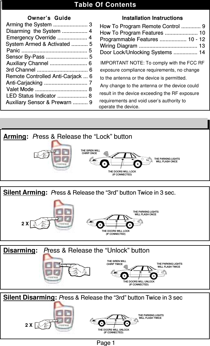 Arming:  Press &amp; Release the “Lock” buttonSilent Arming:  Press &amp; Release the “3rd” button Twice in 3 sec.Disarming:   Press &amp; Release the “Unlock” buttonSilent Disarming: Press &amp; Release the “3rd” button Twice in 3 secPage 1Remote Control Quick Reference Guide2 X2 X   THE SIREN WILLCHIRP ONCE THE PARKING LIGHTSWILL FLASH ONCETHE DOORS WILL LOCK(IF CONNECTED) THE PARKING LIGHTSWILL FLASH ONCETHE DOORS WILL LOCK(IF CONNECTED)THE SIREN WILLCHIRP TWICE THE PARKING LIGHTSWILL FLASH TWICETHE DOORS WILL UNLOCK(IF CONNECTED)THE PARKING LIGHTSWILL FLASH TWICETHE DOORS WILL UNLOCK(IF CONNECTED)Table Of ContentsOwner’s  GuideArming the System ....................... 3Disarming  the System ................. 4Emergency Override .................... 4System Armed &amp; Activated ........... 5Panic ............................................ 5Sensor By-Pass ............................ 5Auxiliary Channel ......................... 63rd Channel .................................. 6Remote Controlled Anti-Carjack ... 6Anti-Carjacking ............................. 7Valet Mode ................................... 8LED Status Indicator .................... 8Auxiliary Sensor &amp; Prewarn .......... 9Installation InstructionsHow To Program Remote Control ............. 9How To Program Features ...................... 10Programmable Features .................. 10 - 12Wiring Diagram ....................................... 13Door Lock/Unlocking Systems ................ 14                      IMPORTANT NOTE: To comply with the FCC RF exposure compliance requirements, no changeto the antenna or the device is permitted. Any change to the antenna or the device could result in the device exceeding the RF exposure requirements and void user’s authority to operate the device.