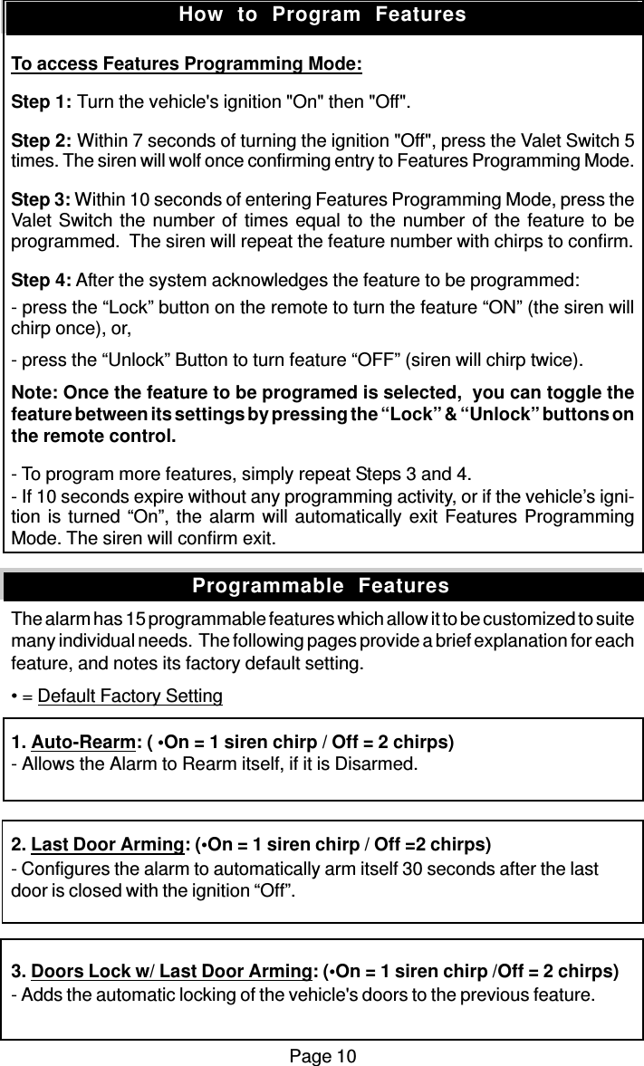 Page 10To access Features Programming Mode:Step 1: Turn the vehicle&apos;s ignition &quot;On&quot; then &quot;Off&quot;.Step 2: Within 7 seconds of turning the ignition &quot;Off&quot;, press the Valet Switch 5times. The siren will wolf once confirming entry to Features Programming Mode.Step 3: Within 10 seconds of entering Features Programming Mode, press theValet Switch the number of times equal to the number of the feature to beprogrammed.  The siren will repeat the feature number with chirps to confirm.Step 4: After the system acknowledges the feature to be programmed:- press the “Lock” button on the remote to turn the feature “ON” (the siren willchirp once), or,- press the “Unlock” Button to turn feature “OFF” (siren will chirp twice).Note: Once the feature to be programed is selected,  you can toggle thefeature between its settings by pressing the “Lock” &amp; “Unlock” buttons onthe remote control.- To program more features, simply repeat Steps 3 and 4.- If 10 seconds expire without any programming activity, or if the vehicle’s igni-tion is turned “On”, the alarm will automatically exit Features ProgrammingMode. The siren will confirm exit.The alarm has 15 programmable features which allow it to be customized to suitemany individual needs.  The following pages provide a brief explanation for eachfeature, and notes its factory default setting.• = Default Factory Setting1. Auto-Rearm: ( •On = 1 siren chirp / Off = 2 chirps)- Allows the Alarm to Rearm itself, if it is Disarmed.2. Last Door Arming: (•On = 1 siren chirp / Off =2 chirps)- Configures the alarm to automatically arm itself 30 seconds after the lastdoor is closed with the ignition “Off”.3. Doors Lock w/ Last Door Arming: (•On = 1 siren chirp /Off = 2 chirps)- Adds the automatic locking of the vehicle&apos;s doors to the previous feature.How  to  Program  FeaturesProgrammable  Features