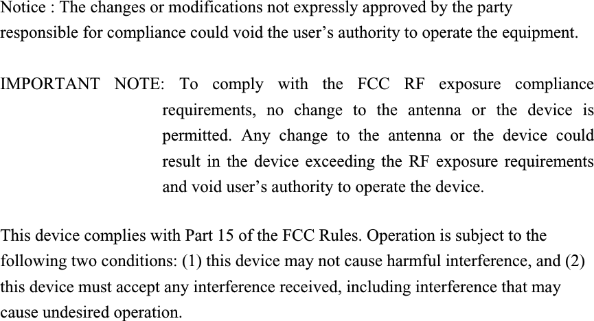 Notice : The changes or modifications not expressly approved by the party responsible for compliance could void the user’s authority to operate the equipment. IMPORTANT NOTE: To comply with the FCC RF exposure compliance requirements, no change to the antenna or the device is permitted. Any change to the antenna or the device could result in the device exceeding the RF exposure requirements and void user’s authority to operate the device. This device complies with Part 15 of the FCC Rules. Operation is subject to the following two conditions: (1) this device may not cause harmful interference, and (2) this device must accept any interference received, including interference that may cause undesired operation.   