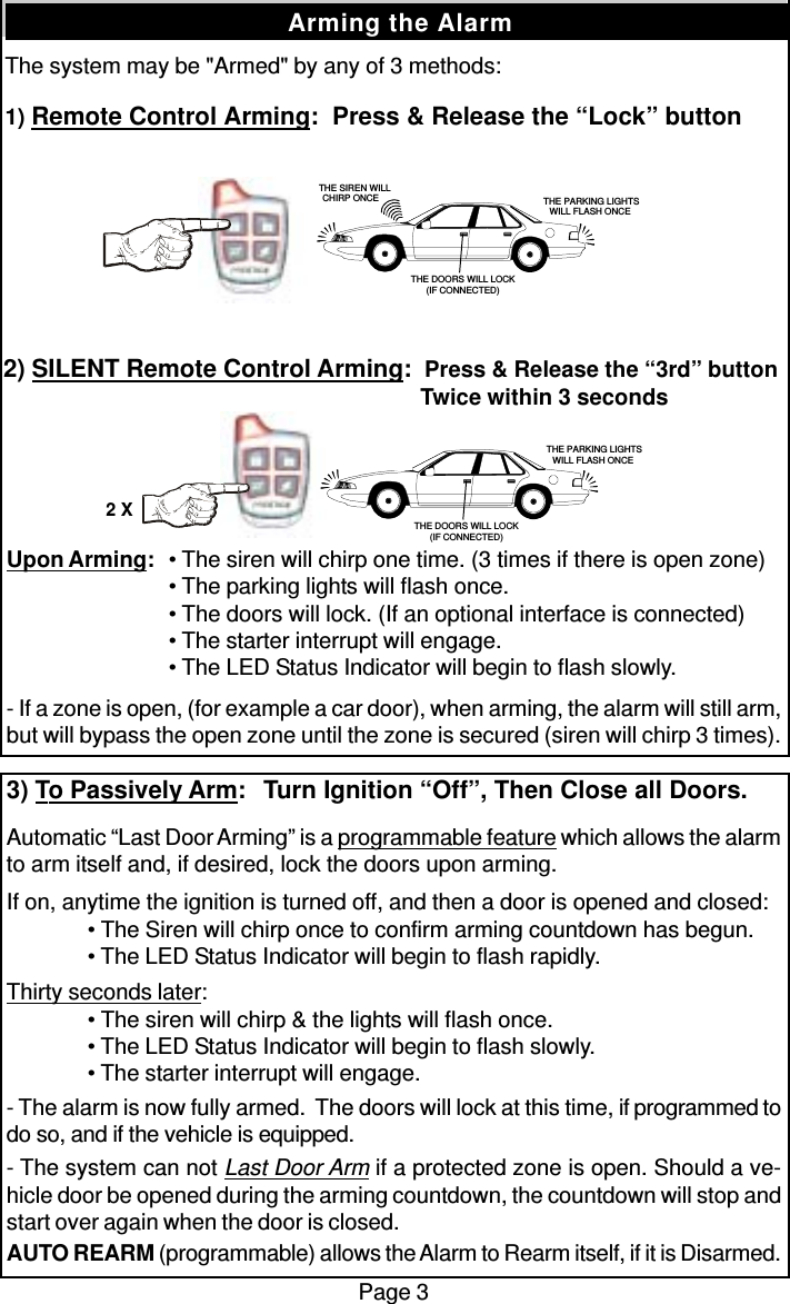 The system may be &quot;Armed&quot; by any of 3 methods:1) Remote Control Arming:  Press &amp; Release the “Lock” buttonPage 3Arming the AlarmUpon Arming: • The siren will chirp one time. (3 times if there is open zone)• The parking lights will flash once.• The doors will lock. (If an optional interface is connected)• The starter interrupt will engage.• The LED Status Indicator will begin to flash slowly.- If a zone is open, (for example a car door), when arming, the alarm will still arm,but will bypass the open zone until the zone is secured (siren will chirp 3 times).3) To Passively Arm:   Turn Ignition “Off”, Then Close all Doors.Automatic “Last Door Arming” is a programmable feature which allows the alarmto arm itself and, if desired, lock the doors upon arming.If on, anytime the ignition is turned off, and then a door is opened and closed:• The Siren will chirp once to confirm arming countdown has begun.• The LED Status Indicator will begin to flash rapidly.Thirty seconds later:• The siren will chirp &amp; the lights will flash once.• The LED Status Indicator will begin to flash slowly.• The starter interrupt will engage.- The alarm is now fully armed.  The doors will lock at this time, if programmed todo so, and if the vehicle is equipped.- The system can not Last Door Arm if a protected zone is open. Should a ve-hicle door be opened during the arming countdown, the countdown will stop andstart over again when the door is closed.AUTO REARM (programmable) allows the Alarm to Rearm itself, if it is Disarmed.2) SILENT Remote Control Arming:  Press &amp; Release the “3rd” button  Twice within 3 seconds   THE SIREN WILLCHIRP ONCE  THE PARKING LIGHTSWILL FLASH ONCETHE DOORS WILL LOCK(IF CONNECTED) THE PARKING LIGHTSWILL FLASH ONCETHE DOORS WILL LOCK(IF CONNECTED)2 X