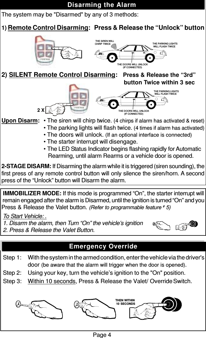 The system may be &quot;Disarmed&quot; by any of 3 methods:1) Remote Control Disarming:   Press &amp; Release the “Unlock” button2) SILENT Remote Control Disarming:   Press &amp; Release the “3rd”          button Twice within 3 secUpon Disarm: • The siren will chirp twice. (4 chirps if alarm has activated &amp; reset)• The parking lights will flash twice. (4 times if alarm has activated)• The doors will unlock. (If an optional interface is connected)• The starter interrupt will disengage.• The LED Status Indicator begins flashing rapidly for Automatic   Rearming, until alarm Rearms or a vehicle door is opened.2-STAGE DISARM: If Disarming the alarm while it is triggered (siren sounding), thefirst press of any remote control button will only silence the siren/horn. A secondpress of the “Unlock” button will Disarm the alarm. IMMOBILIZER MODE: If this mode is programmed “On”, the starter interrupt will remain engaged after the alarm is Disarmed, until the ignition is turned “On” and youPress &amp; Release the Valet button. (Refer to programmable feature # 5) To Start Vehicle: . 1. Disarm the alarm, then Turn “On” the vehicle’s ignition 2. Press &amp; Release the Valet Button.  Step 1: With the system in the armed condition, enter the vehicle via the driver&apos;sdoor (be aware that the alarm will trigger when the door is opened). Step 2: Using your key, turn the vehicle’s ignition to the &quot;On&quot; position. Step 3: Within 10 seconds, Press &amp; Release the Valet/  Override Switch.Page 4Disarming the AlarmEmergency Override   THEN WITHIN   10 SECONDSTHE PARKING LIGHTSWILL FLASH TWICETHE DOORS WILL UNLOCK(IF CONNECTED)THE SIREN WILLCHIRP TWICE THE PARKING LIGHTSWILL FLASH TWICETHE DOORS WILL UNLOCK(IF CONNECTED)2 X