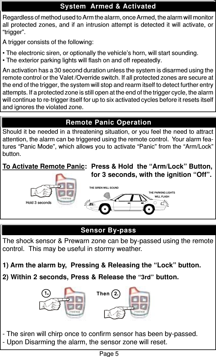 Regardless of method used to Arm the alarm, once Armed, the alarm will monitorall protected zones, and if an intrusion attempt is detected it will activate, or“trigger”.A trigger consists of the following:• The electronic siren, or optionally the vehicle’s horn, will start sounding.• The exterior parking lights will flash on and off repeatedly.An activation has a 30 second duration unless the system is disarmed using theremote control or the Valet /Override switch. If all protected zones are secure atthe end of the trigger, the system will stop and rearm itself to detect further entryattempts. If a protected zone is still open at the end of the trigger cycle, the alarmwill continue to re-trigger itself for up to six activated cycles before it resets itselfand ignores the violated zone.Should it be needed in a threatening situation, or you feel the need to attractattention, the alarm can be triggered using the remote control.  Your alarm fea-tures “Panic Mode”, which allows you to activate “Panic” from the “Arm/Lock”button.To Activate Remote Panic: Press &amp; Hold  the “Arm/Lock” Button,for 3 seconds, with the ignition “Off”.The shock sensor &amp; Prewarn zone can be by-passed using the remotecontrol.  This may be useful in stormy weather.1) Arm the alarm by,  Pressing &amp; Releasing the “Lock” button.2) Within 2 seconds, Press &amp; Release the “3rd” button.- The siren will chirp once to confirm sensor has been by-passed.- Upon Disarming the alarm, the sensor zone will reset.Sensor By-passSystem  Armed &amp; ActivatedRemote Panic OperationPage 5Then 2.THE SIREN WILL SOUNDTHE PARKING LIGHTSWILL FLASH Hold 3 seconds1.