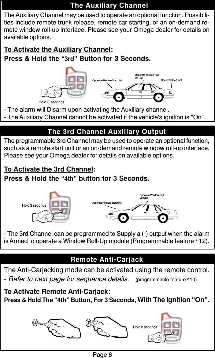 The Auxiliary Channel may be used to operate an optional function. Possibili-ties include remote trunk release, remote car starting, or an on-demand re-mote window roll-up interface. Please see your Omega dealer for details onavailable options.To Activate the Auxiliary Channel:Press &amp; Hold the “3rd” Button for 3 Seconds.- The alarm will Disarm upon activating the Auxiliary channel.- The Auxiliary Channel cannot be activated if the vehicle&apos;s ignition is &quot;On&quot;.The programmable 3rd Channel may be used to operate an optional function,such as a remote start unit or an on-demand remote window roll-up interface.Please see your Omega dealer for details on available options.To Activate the 3rd Channel:Press &amp; Hold the “4th” button for 3 Seconds.- The 3rd Channel can be programmed to Supply a (-) output when the alarmis Armed to operate a Window Roll-Up module (Programmable feature # 12).The Anti-Carjacking mode can be activated using the remote control.- Refer to next page for sequence details.    (programmable feature # 10)To Activate Remote Anti-Carjack:Press &amp; Hold The “4th” Button, For 3 Seconds, With The Ignition “On”.Page 6The Auxiliary ChannelRemote Anti-CarjackThe 3rd Channel Auxiliary Output Hold 3 seconds Hold 3 seconds Opperate Remote Start UnitOpperate Window Roll-Up Unit Hold 3 secondsOpen Electric TrunkOpperate Window Roll-Up UnitOpperate Remote Start Unit