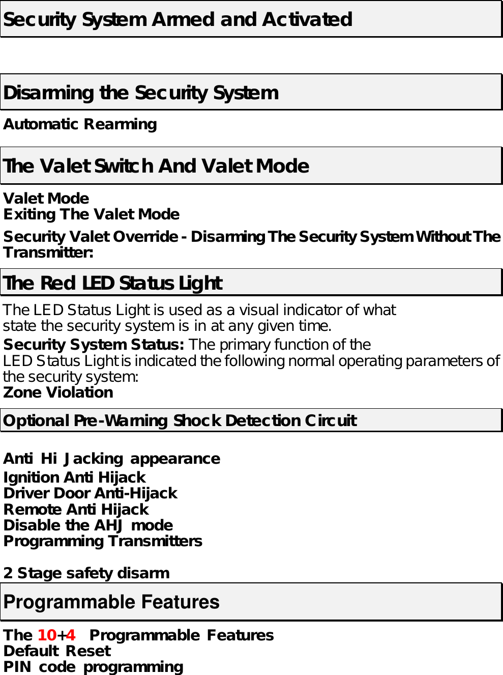 Security System Armed and Activated  Disarming the Security System Automatic Rearming  The Valet Switch And Valet Mode Valet Mode Exiting The Valet Mode   Security Valet Override - Disarming The Security System Without The Transmitter: The Red LED Status Light The LED Status Light is used as a visual indicator of what state the security system is in at any given time.   Security System Status: The primary function of the LED Status Light is indicated the following normal operating parameters of the security system: Zone Violation  Optional Pre-Warning Shock Detection Circuit  Anti Hi Jacking appearance                   Ignition Anti Hijack  Driver Door Anti-Hijack Remote Anti Hijack   Disable the AHJ mode  Programming Transmitters    2 Stage safety disarm   Programmable Features The 10+4  Programmable Features Default Reset                            PIN code programming                     