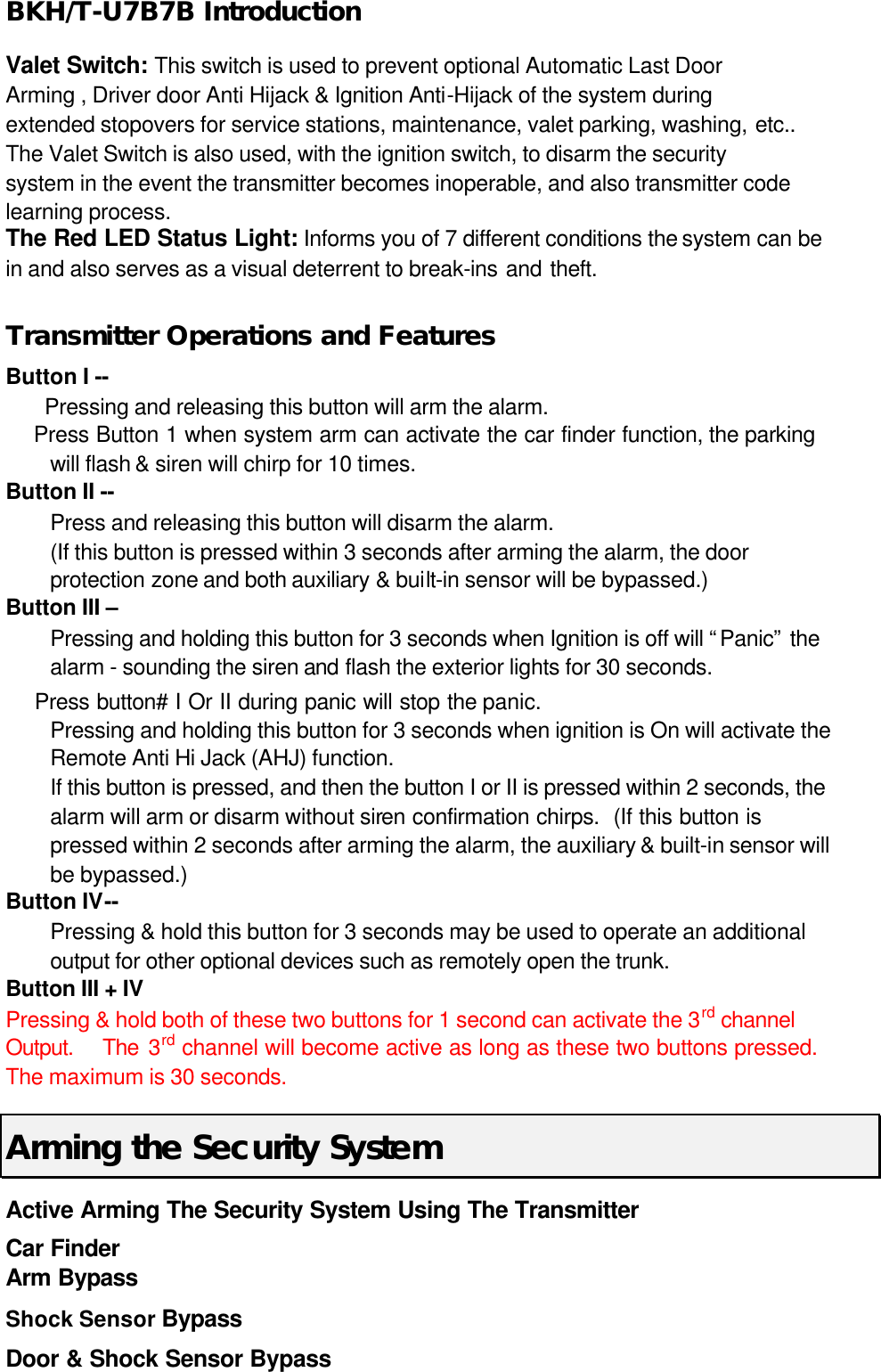 BKH/T-U7B7B Introduction Valet Switch: This switch is used to prevent optional Automatic Last Door Arming , Driver door Anti Hijack &amp; Ignition Anti-Hijack of the system during extended stopovers for service stations, maintenance, valet parking, washing, etc..  The Valet Switch is also used, with the ignition switch, to disarm the security system in the event the transmitter becomes inoperable, and also transmitter code learning process. The Red LED Status Light: Informs you of 7 different conditions the system can be in and also serves as a visual deterrent to break-ins and theft.    Transmitter Operations and Features Button I --         Pressing and releasing this button will arm the alarm.     Press Button 1 when system arm can activate the car finder function, the parking will flash &amp; siren will chirp for 10 times.   Button II --     Press and releasing this button will disarm the alarm. (If this button is pressed within 3 seconds after arming the alarm, the door protection zone and both auxiliary &amp; built-in sensor will be bypassed.) Button III –   Pressing and holding this button for 3 seconds when Ignition is off will “Panic” the alarm - sounding the siren and flash the exterior lights for 30 seconds.       Press button# I Or II during panic will stop the panic.  Pressing and holding this button for 3 seconds when ignition is On will activate the Remote Anti Hi Jack (AHJ) function.   If this button is pressed, and then the button I or II is pressed within 2 seconds, the alarm will arm or disarm without siren confirmation chirps.  (If this button is pressed within 2 seconds after arming the alarm, the auxiliary &amp; built-in sensor will be bypassed.) Button IV--     Pressing &amp; hold this button for 3 seconds may be used to operate an additional output for other optional devices such as remotely open the trunk.   Button III + IV Pressing &amp; hold both of these two buttons for 1 second can activate the 3rd channel Output.   The 3rd channel will become active as long as these two buttons pressed.   The maximum is 30 seconds. Arming the Security System Active Arming The Security System Using The Transmitter  Car Finder   Arm Bypass   Shock Sensor Bypass   Door &amp; Shock Sensor Bypass 