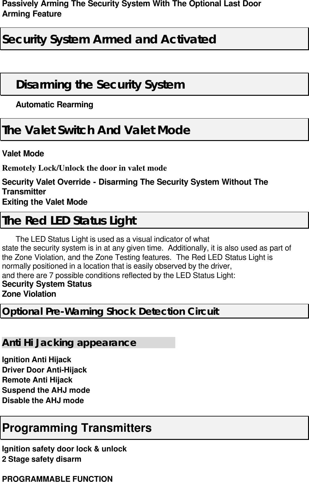 Passively Arming The Security System With The Optional Last Door Arming Feature   Security System Armed and Activated   Disarming the Security System  Automatic Rearming The Valet Switch And Valet Mode Valet Mode   Remotely Lock/Unlock the door in valet mode Security Valet Override - Disarming The Security System Without The Transmitter Exiting the Valet Mode The Red LED Status Light  The LED Status Light is used as a visual indicator of what state the security system is in at any given time.  Additionally, it is also used as part of the Zone Violation, and the Zone Testing features.  The Red LED Status Light is normally positioned in a location that is easily observed by the driver, and there are 7 possible conditions reflected by the LED Status Light: Security System Status Zone Violation Optional Pre-Warning Shock Detection Circuit  Anti Hi Jacking appearance         Ignition Anti Hijack Driver Door Anti-Hijack Remote Anti Hijack   Suspend the AHJ mode   Disable the AHJ mode      Programming Transmitters Ignition safety door lock &amp; unlock   2 Stage safety disarm       PROGRAMMABLE FUNCTION 