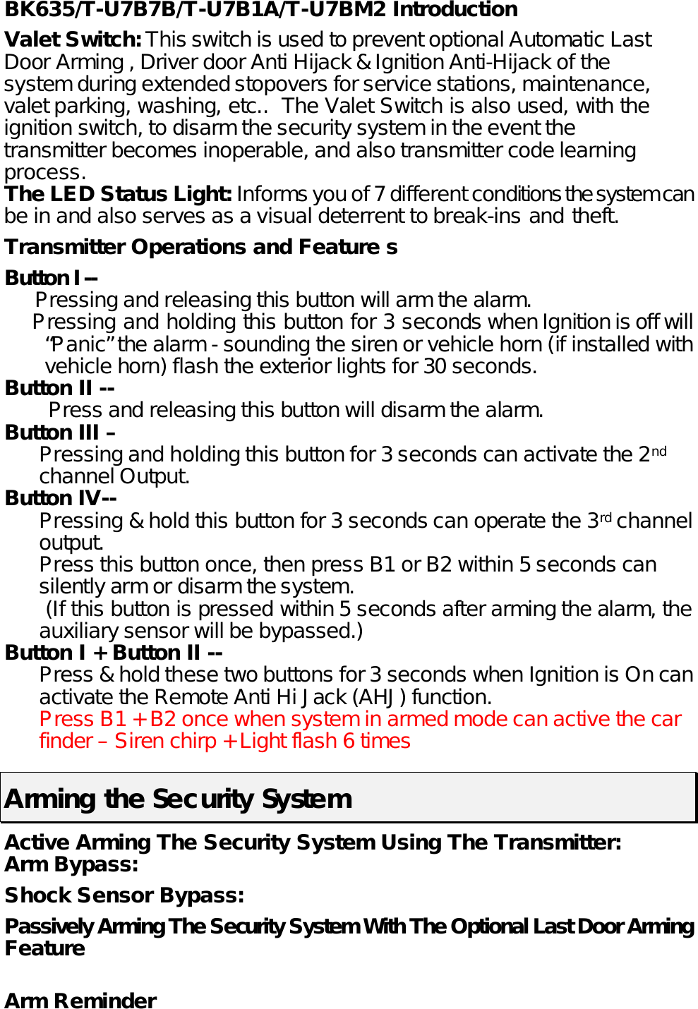 BK635/T-U7B7B/T-U7B1A/T-U7BM2 Introduction  Valet Switch: This switch is used to prevent optional Automatic Last Door Arming , Driver door Anti Hijack &amp; Ignition Anti-Hijack of the system during extended stopovers for service stations, maintenance, valet parking, washing, etc..  The Valet Switch is also used, with the ignition switch, to disarm the security system in the event the transmitter becomes inoperable, and also transmitter code learning process. The LED Status Light: Informs you of 7 different conditions the system can be in and also serves as a visual deterrent to break-ins and theft.   Transmitter Operations and Feature s Button I --        Pressing and releasing this button will arm the alarm.     Pressing and holding this button for 3 seconds when Ignition is off will “Panic” the alarm - sounding the siren or vehicle horn (if installed with vehicle horn) flash the exterior lights for 30 seconds. Button II --     Press and releasing this button will disarm the alarm. Button III –   Pressing and holding this button for 3 seconds can activate the 2nd channel Output.  Button IV--   Pressing &amp; hold this button for 3 seconds can operate the 3rd channel output.  Press this button once, then press B1 or B2 within 5 seconds can silently arm or disarm the system.   (If this button is pressed within 5 seconds after arming the alarm, the auxiliary sensor will be bypassed.) Button I + Button II -- Press &amp; hold these two buttons for 3 seconds when Ignition is On can activate the Remote Anti Hi Jack (AHJ) function.  Press B1 + B2 once when system in armed mode can active the car finder – Siren chirp + Light flash 6 times  Arming the Security System   Active Arming The Security System Using The Transmitter: Arm Bypass: Shock Sensor Bypass:  Passively Arming The Security System With The Optional Last Door Arming Feature   Arm Reminder 